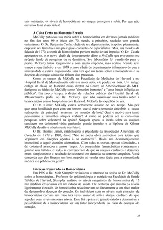 29
tais nutrientes, os níveis de homocisteína no sangue começam a subir. Por que não
ouvimos falar disso antes?
A Coisa Certa no Momento Errado
McCully publicou sua teoria sobre a homocisteína em diversos jornais médicos
no fim dos anos 60 e início dos 70, sendo, a princípio, saudado com grande
entusiasmo. O Dr. Benjamin Castle, chefe de seu departamento, o apoiou plenamente,
expondo seu trabalho a um prestigioso conselho de especialistas. Mas, em meados da
década de 1970, a teoria da homocisteína perdera muito de seu impulso. O Dr. Castle
aposentou-se, e o novo chefe de departamento disse a McCully que procurasse seu
próprio fundo de pesquisas ou se demitisse. Seu laboratório foi transferido para o
porão. McCully lutou longamente e com muito empenho, mas acabou ficando sem
tempo e sem dinheiro e em 1979 o novo chefe de departamento informou-o de que a
universidade o estava dispensando, uma vez que sua teoria sobre a homocisteína e as
doenças do coração ainda não tinham sido provadas.
Como os cargos de McCully na Faculdade de Medicina de Harvard e no
Hospital Geral de Massachusetts estavam associados, ele perdeu os dois. Um antigo
colega de classe de Harvard, então diretor do Centro de Arteriosclerose do MIT,
designou as ideias de McCully como "absurdos berrantes" e "uma fraude infligida ao
público". Em pouco tempo, o diretor de relações públicas do Hospital Geral de
Massachusetts pediu ao Dr. McCully que não associasse suas teorias sobre a
homocisteína com o hospital ou com Harvard. McCully foi expelido de vez.
O Dr. Kilmer McCully estava certamente adiante de seu tempo. Mas por
que tanta hostilidade para com um homem que só estava tentando descobrir a causa
subjacente da principal assassina do mundo de hoje? Qual o motivo para tanto
pessimismo e tamanhos ataques verbais? A razão só poderia ser as caríssimas
pesquisas sobre colesterol na época? Naquela época, a teoria sobre os ataques
cardíacos por colesterol vinha ganhando grande impulso e a hipótese de Kilmer
McCully desafiava abertamente seu futuro.
O Dr. Thomas James, cardiologista e presidente da Associação Americana do
Coração em 1979 e 1980, disse: "Não se podia obter patrocínio para ideias que
seguissem em direções opostas à do colesterol”. Havia um desencorajamento
intencional a seguir questões alternativas. Com todas as teorias opostas silenciadas, a
do colesterol avançou a passos largos. As companhias farmacêuticas começaram a
ganhar seus bilhões, e todos se convenceram de que os ataques cardíacos e derrames
eram simplesmente o resultado de colesterol em demasia na corrente sanguínea. Você
concorda que eles fizeram um bom negocio ao vender essa ideia para a comunidade
médica e o público em geral?
Interesse Renovado na Homocisteína
Em 1990 o Dr. Meir Stampfer revitalizou o interesse na teoria do Dr. McCully
sobre a homocisteína. Professor de epidemiologia e nutrição na Faculdade de Saúde
Pública de Harvard, Stampfer analisou os níveis sanguíneos de homocisteína de 15
mil médicos envolvidos em um estudo de saúde. Ele declarou que mesmo os níveis
ligeiramente elevados de homocisteína relacionavam-se diretamente a um risco maior
de desenvolver doenças do coração. Os indivíduos com os níveis mais elevados de
homocisteína corriam um risco três vezes maior de sofrer ataque cardíaco do que
aqueles com níveis menores níveis. Esse foi o primeiro grande estudo a demonstrar a
possibilidade de a homocisteína ser um fator independente de risco de doenças do
coração.
 