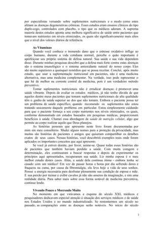 3
por especialistas versando sobre suplementos nutricionais e o modo como estes
afetam as doenças degenerativas crônicas. Esses estudos eram ensaios clínicos do tipo
duplo-cego, controlados com placebo, o tipo que os médicos adoram. A suprema
maioria destes estudos aponta uma melhora significativa de saúde entre pacientes que
tomavam nutrientes em níveis otimizados, os quais são significativamente mais altos
que o nível dos valores diários de referência.
As Vitaminas
Quando você conhece o tremendo dano que o estresse oxidativo inflige ao
corpo humano, durante a vida cotidiana normal, percebe o quão importante é
aperfeiçoar seu próprio sistema de defesa natural. Sua saúde e sua vida dependem
disso. Durante minhas pesquisas descobri que a defesa mais forte contra estas doenças
são o sistema imunológico e o sistema antioxidante natural do nosso corpo. Eles
são muito superiores a quaisquer remédios que se possa receitar. Concluí, após muito
estudo, que usar a suplementação nutricional em pacientes, não é uma medicina
alternativa, mas uma medicina complementar. Na verdade, isso pode representar o
que há de melhor na corrente central da medicina, pois é um verdadeiro método
preventivo.
Tomar suplementos nutricionais não é erradicar doenças: é promover uma
saúde vibrante. Depois de avaliar os estudos médicos, já não tenho dúvida de que
aqueles dentre meus pacientes que tomam suplementos nutricionais de alta qualidade
têm o ganho de saúde superior ao dos que não tomam. Embora o paciente possa ter
um problema de saúde específico, quando recomendo os suplementos não estou
tratando unicamente daquele problema em particular. Estou simplesmente cuidando
para que o paciente forneça a seu corpo nutrientes nos níveis otimizados, os quais,
conforme demonstrado em estudos baseados em pesquisas médicas, proporcionam
benefícios à saúde. Chamei essa abordagem de saúde de nutrição celular, algo que
permite ao corpo realizar aquilo que Deus planejou.
As histórias pessoais que apresento neste livro foram documentadas por
mim em meu consultório. Mudei alguns nomes para a proteção da privacidade, mas
muitas são histórias de pacientes e amigos que quiseram compartilhar os detalhes
exatos de seus casos. Nessas histórias, você descobrirá exemplos reais onde foram
aplicados os importantes conceitos que aqui apresento.
Se você já estiver doente, por favor, anime-se. Quase todas essas histórias são
de pacientes que também haviam perdido a saúde. Com muita coragem e
determinação, eles continuaram a buscar respostas e depois de experimentar os
princípios aqui apresentados, recuperaram sua saúde. Liz minha esposa é o meu
melhor estudo destes casos. Aliás, a saúde dela continua ótima - embora tenha se
casado com um médico! Em vez de passar horas e horas por dia sofrendo dores e
fraqueza na cama, por causa da fibromialgia, ela leva hoje a vida de seus sonhos.
Possui a energia necessária para desfrutar plenamente sua condição de esposa e mãe.
E sua paixão por treinar e exibir cavalos já não são anseios da imaginação, e sim uma
realidade diária. Para saber mais sobre essa forma notável de medicina preventiva,
continue lendo.
Vivendo Pouco e Morrendo Muito
No momento em que virávamos a esquina do século XXI, médicos e
pesquisadores dedicavam especial atenção à situação dos serviços médicos e de saúde
nos Estados Unidos e no mundo industrializado. Se remontarmos um século no
passado, as comparações entre as doenças serão notáveis. No início do século
 