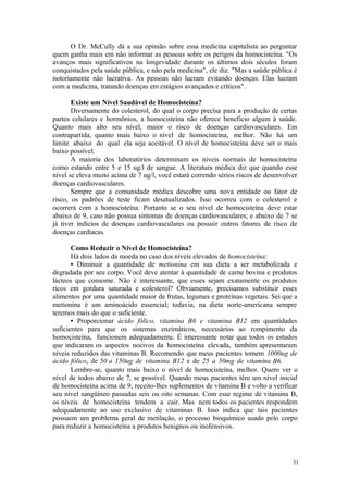 31
O Dr. McCully dá a sua opinião sobre essa medicina capitalista ao perguntar
quem ganha mais em não informar as pessoas sobre os perigos da homocisteína. "Os
avanços mais significativos na longevidade durante os últimos dois séculos foram
conquistados pela saúde pública, e não pela medicina", ele diz. "Mas a saúde pública é
notoriamente não lucrativa. As pessoas não lucram evitando doenças. Elas lucram
com a medicina, tratando doenças em estágios avançados e críticos".
Existe um Nível Saudável de Homocisteína?
Diversamente do colesterol, do qual o corpo precisa para a produção de certas
partes celulares e hormônios, a homocisteína não oferece beneficio algum à saúde.
Quanto mais alto seu nível, maior o risco de doenças cardiovasculares. Em
contrapartida, quanto mais baixo o nível de homocisteína, melhor. Não há um
limite abaixo do qual ela seja aceitável. O nível de homocisteína deve ser o mais
baixo possível.
A maioria dos laboratórios determinam os níveis normais de homocisteína
como estando entre 5 e 15 ug/l de sangue. A literatura médica diz que quando esse
nível se eleva muito acima de 7 ug/l, você estará correndo sérios riscos de desenvolver
doenças cardiovasculares.
Sempre que a comunidade médica descobre uma nova entidade ou fator de
risco, os padrões de teste ficam desatualizados. Isso ocorreu com o colesterol e
ocorrerá com a homocisteína. Portanto se o seu nível de homocisteína deve estar
abaixo de 9, caso não possua sintomas de doenças cardiovasculares; e abaixo de 7 se
já tiver indícios de doenças cardiovasculares ou possuir outros fatores de risco de
doenças cardíacas.
Como Reduzir o Nível de Homocisteína?
Há dois lados da moeda no caso dos níveis elevados de homocisteína:
• Diminuir a quantidade de metionina em sua dieta a ser metabolizada e
degradada por seu corpo. Você deve atentar à quantidade de carne bovina e produtos
lácteos que consome. Não é interessante, que esses sejam exatamente os produtos
ricos em gordura saturada e colesterol? Obviamente, precisamos substituir esses
alimentos por uma quantidade maior de frutas, legumes e proteínas vegetais. Sei que a
metionina é um aminoácido essencial; todavia, na dieta norte-americana sempre
teremos mais do que o suficiente.
• Proporcionar ácido fólico, vitamina B6 e vitamina B12 em quantidades
suficientes para que os sistemas enzimáticos, necessários ao rompimento da
homocisteína, funcionem adequadamente. É interessante notar que todos os estudos
que indicaram os aspectos nocivos da homocisteína elevada, também apresentaram
níveis reduzidos das vitaminas B. Recomendo que meus pacientes tomem 1000ug de
ácido fólico, de 50 a 150ug de vitamina B12 e de 25 a 50mg de vitamina B6.
Lembre-se, quanto mais baixo o nível de homocisteína, melhor. Quero ver o
nível de todos abaixo de 7, se possível. Quando meus pacientes têm um nível inicial
de homocisteína acima de 9, receito-lhes suplementos de vitamina B e volto a verificar
seu nível sangüíneo passadas seis ou oito semanas. Com esse regime de vitamina B,
os níveis de homocisteína tendem a cair. Mas nem todos os pacientes respondem
adequadamente ao uso exclusivo de vitaminas B. Isso indica que tais pacientes
possuem um problema geral de metilação, o processo bioquímico usado pelo corpo
para reduzir a homocisteína a produtos benignos ou inofensivos.
 
