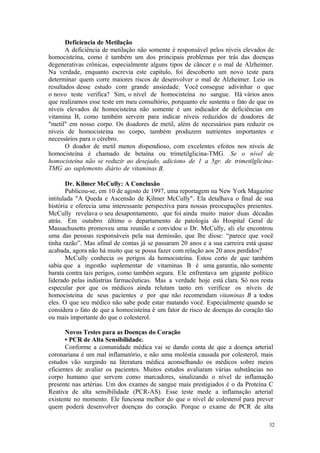 32
Deficiencia de Metilação
A deficiência de metilação não somente é responsável pelos níveis elevados de
homocisteína, como é também um dos principais problemas por trás das doenças
degenerativas crônicas, especialmente alguns tipos de câncer e o mal de Alzheimer.
Na verdade, enquanto escrevia este capítulo, foi descoberto um novo teste para
determinar quem corre maiores riscos de desenvolver o mal de Alzheimer. Leio os
resultados desse estudo com grande ansiedade. Você consegue adivinhar o que
o novo teste verifica? Sim, o nível de homocisteína no sangue. Há vários anos
que realizamos esse teste em meu consultório, porquanto ele sustenta o fato de que os
níveis elevados de homocisteína não somente é um indicador de deficiências em
vitamina B, como também servem para indicar níveis reduzidos de doadores de
"metil" em nosso corpo. Os doadores de metil, além de necessários para reduzir os
níveis de homocisteína no corpo, também produzem nutrientes importantes e
necessários para o cérebro.
O doador de metil menos dispendioso, com excelentes efeitos nos níveis de
homocisteína é chamado de betaína ou trimetilglicina-TMG. Se o nível de
homocisteína não se reduzir ao desejado, adiciono de 1 a 5gr. de trimetilglicina-
TMG ao suplemento diário de vitaminas B.
Dr. Kilmer McCully: A Conclusão
Publicou-se, em 10 de agosto de 1997, uma reportagem na New York Magazine
intitulada "A Queda e Ascensão de Kilmer McCully". Ela detalhava o final de sua
história e oferecia uma interessante perspectiva para nossas preocupações presentes.
McCully revelava o seu desapontamento, que foi ainda muito maior duas décadas
atrás. Em outubro último o departamento de patologia do Hospital Geral de
Massachusetts promoveu uma reunião e convidou o Dr. McCully, ali ele encontrou
uma das pessoas responsáveis pela sua demissão, que lhe disse: “parece que você
tinha razão”. Mas afinal de contas já se passaram 20 anos e a sua carreira está quase
acabada, agora não há muito que se possa fazer com relação aos 20 anos perdidos?
McCully conhecia os perigos da homocisteína. Estou certo de que também
sabia que a ingestão suplementar de vitaminas B é uma garantia, não somente
barata contra tais perigos, como também segura. Ele enfrentava um gigante político
liderado pelas indústrias farmacêuticas. Mas a verdade hoje está clara. Só nos resta
especular por que os médicos ainda relutam tanto em verificar os níveis de
homocisteína de seus pacientes e por que não recomendam vitaminas B a todos
eles. O que seu médico não sabe pode estar matando você. Especialmente quando se
considera o fato de que a homocisteína é um fator de risco de doenças do coração tão
ou mais importante do que o colesterol.
Novos Testes para as Doenças do Coração
• PCR de Alta Sensibilidade.
Conforme a comunidade médica vai se dando conta de que a doença arterial
coronariana é um mal inflamatório, e não uma moléstia causada por colesterol, mais
estudos vão surgindo na literatura médica aconselhando os médicos sobre meios
eficientes de avaliar os pacientes. Muitos estudos avaliaram várias substâncias no
corpo humano que servem como marcadores, sinalizando o nível de inflamação
presente nas artérias. Um dos exames de sangue mais prestigiados é o da Proteína C
Reativa de alta sensibilidade (PCR-AS). Esse teste mede a inflamação arterial
existente no momento. Ele funciona melhor do que o nível de colesterol para prever
quem poderá desenvolver doenças do coração. Porque o exame de PCR de alta
 