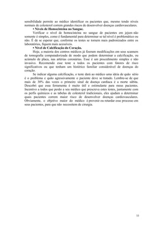 33
sensibilidade permite ao médico identificar os pacientes que, mesmo tendo níveis
normais de colesterol correm grandes riscos de desenvolver doenças cardiovasculares.
• Níveis de Homocisteína no Sangue.
Verificar o nível de homocisteína no sangue de pacientes em jejum não
somente é simples, como é fundamental para determinar se tal nível é problemático ou
não. É de se esperar que, conforme os testes se tornem mais padronizados entre os
laboratórios, fiquem mais acessíveis.
• Nível de Calcificação do Coração.
Hoje, a maioria dos centros médicos já fizeram modificações em seus scanners
de tomografia computadorizada de modo que podem determinar a calcificação, ou
acúmulo de placa, nas artérias coronárias. Esse é um procedimento simples e não
invasivo. Recomendo esse teste a todos os pacientes com fatores de risco
significativos ou que tenham um histórico familiar considerável de doenças do
coração.
Se indicar alguma calcificação, o teste dará ao médico uma ideia de quão sério
é o problema e quão agressivamente o paciente deve se tratado. Lembre-se de que
mais de 30% das vezes o primeiro sinal de doença cardíaca é a morte súbita.
Descobri que essa ferramenta é muito útil e estimulante para meus pacientes.
Incentivo a todos que pesão a seu médico que prescreva estes testes, juntamente com
os perfis químicos e as tabelas de colesterol tradicionais, eles ajudam a determinar
quais pacientes correm maior risco de desenvolver doenças cardiovasculares.
Obviamente, o objetivo maior do médico é prevenir ou retardar esse processo em
seus pacientes, para que não necessitem de cirurgia.
 