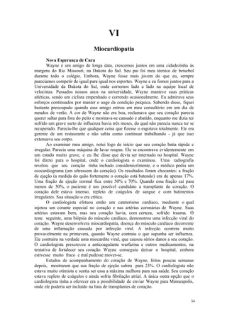 34
VI
Nova Esperança de Cura
Wayne é um amigo de longa data, crescemos juntos em uma cidadezinha às
margens do Rio Missouri, na Dakota do Sul. Seu pai foi meu técnico de beisebol
durante todo o colégio. Embora, Wayne fosse mais jovem do que eu, sempre
parecíamos competir de igual para igual nos esportes. Wayne e eu fomos juntos para a
Universidade da Dakota do Sul, onde corremos lado a lado na equipe local de
velocistas. Passados nossos anos na universidade, Wayne manteve suas práticas
atléticas, sendo um ciclista empenhado e correndo ocasionalmente. Eu admirava seus
esforços continuados por manter o auge da condição psíquica. Sabendo disso, fiquei
bastante preocupado quando esse amigo entrou em meu consultório em um dia de
meados de verão. A cor de Wayne não era boa, reclamava que seu coração parecia
querer saltar para fora do peito e mostrava-se cansado e abatido, enquanto me dizia ter
sofrido um grave surto de influenza havia três meses, do qual não parecia nunca ter se
recuperado. Parecia-lhe que qualquer coisa que fizesse o esgotava totalmente. Ele era
gerente de um restaurante e não sabia como continuar trabalhando - já que isso
extenuava seu corpo.
Ao examinar meu amigo, notei logo de início que seu coração batia rápida e
irregular. Parecia uma máquina de lavar roupas. Ele se encontrava evidentemente em
um estado muito grave, e eu lhe disse que devia ser internado no hospital. Wayne
foi direto para o hospital, onde o cardiologista o examinou. Uma radiografia
revelou que seu coração tinha inchado consideravelmente, e o médico pediu um
ecocardiograma (um ultrassom do coração). Os resultados foram chocantes: a fração
de ejeção (a medida do quão fortemente o coração está batendo) era de apenas 17%.
Uma fração de ejeção normal fica entre 50% e 70%. Quando essa fração cai para
menos de 30%, o paciente é um possível candidato a transplante de coração. O
coração dele estava imenso, repleto de coágulos de sangue e com batimentos
irregulares. Sua situação o era crítica.
O cardiologista efetuou então um cateterismo cardíaco, mediante o qual
injetou um corante especial no coração e nas artérias coronárias de Wayne. Suas
artérias estavam bem, mas seu coração havia, com certeza, sofrido trauma. O
teste seguinte, uma biópsia do músculo cardíaco, demonstrou uma infecção viral do
coração. Wayne desenvolvera miocardiopatia, doença do músculo cardíaco decorrente
de uma inflamação causada por infecção viral. A infecção ocorrera muito
provavelmente na primavera, quando Wayne contraiu o que supunha ser influenza.
Ele contraíra na verdade uma miocardite viral, que causou sérios danos a seu coração.
O cardiologista prescreveu a anticoagulante warfarina e outros medicamentos, na
tentativa de fortalecer seu coração. Wayne conseguiu deixar o hospital, embora
estivesse muito fraco e mal pudesse mover-se.
Estudos de acompanhamento do coração de Wayne, feitos poucas semanas
depois, mostraram que sua fração de ejeção subira para 23%. O cardiologista não
estava muito otimista e sentia ser essa a máxima melhora para sua saúde. Seu coração
estava repleto de coágulos e ainda sofria fibrilação atrial. A única outra opção que o
cardiologista tinha a oferecer era a possibilidade de enviar Wayne para Minneapolis,
onde ele poderia ser incluído na lista de transplantes de coração.
 
