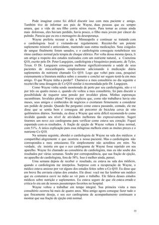 35
Pode imaginar como foi difícil discutir isso com meu paciente e amigo.
Também tive de informar aos pais de Wayne, duas pessoas que eu sempre
amara, que a vida de seu filho corria sérios riscos. Para tornar as coisas ainda
mais dolorosas, eles haviam perdido, havia pouco, o filho mais jovem por câncer do
pulmão. Parecia que eu era o mensageiro da desesperança.
Wayne preferiu recusar a ida a Minneapolis e continuar se tratando com
o cardiologista local e visitando-me regularmente. Receitei-lhe um potente
suplemento mineral e antioxidante, mantendo suas outras medicações. Seus coágulos
de sangue finalmente foram sanados, e o cardiologista conseguiu restabelecer seu
ritmo cardíaco normal pela terapia de choque elétrico. Por volta dessa mesma época, li
um artigo a respeito dos estudos realizados com um nutriente natural, a Coenzima
Q10, escrito pelo Dr. Peter Langsjoen, cardiologista e bioquímico praticante, de Tyler,
Texas. O Dr. Langsjoen conseguira melhorar significativamente a saúde de seus
pacientes de miocardiopatia simplesmente adicionando à medicação diária
suplementos do nutriente chamado Co Q10. Logo que voltei para casa, pesquisei
extensamente a literatura médica sobre o assunto e concluí ser seguro testá-la em meu
amigo. O que Wayne tinha a perder? Chamei-o a meu consultório no dia seguinte e
receitei-lhe uma dosagem de Co Q10 similar à recomendada pelo Dr. Langsjoen.
Como Wayne vinha sendo monitorado de perto por seu cardiologista, não o vi
por três ou quatro meses e, quando ele voltou a meu consultório, foi para discutir a
possibilidade de requerer uma pensão por invalidez plena. Minhas esperanças
sucumbiram. Invalidez plena? Wayne explicou que, como não trabalhava havia oito
meses, seus amigos e conhecidos de negócios o exortaram firmemente a considerar
um pedido de pensão. Quando lhe perguntei como estava passando, contudo, ele me
disse que se sentia bem e conseguia até percorrer de bicicleta cerca de oito
quilômetros diários. Sorrindo, eu disse a Wayne que seria difícil recomendá-lo como
inválido quando seu nível de atividades melhorara tão expressivamente. Sugeri
tirarmos um novo eco cardiograma para verificar como estava seu coração. Fiquei
espantado com os resultados. A fração de ejeção de Wayne voltara à faixa normal,
com 51%. A única explicação para essa milagrosa melhora eram as muitas preces e o
nutriente Co Q10.
Na semana seguinte, abordei o cardiologista de Wayne na sala dos médicos e
compartilhei alegremente o que ocorrera a nosso paciente. Mas o cardiologista não
correspondeu a meu entusiasmo. Ele simplesmente não acreditou em mim. Na
verdade, ele insistiu em que o eco cardiograma de Wayne fosse repetido em seu
aparelho. Wayne foi chamado ao consultório do cardiologista, mas eu não soube dos
resultados por várias semanas. Soube por correspondência, que sua fração de ejeção,
no aparelho do cardiologista, fora de 58%. Isso é melhor ainda, pensei.
Uma semana depois de receber o resultado, eu estava na sala dos médicos,
quando o cardiologista me interpelou. Surpreso com a recuperação de Wayne, o
médico estava ansioso por ver alguns dos estudos feitos sobre a Co Q10. Eu disse que
em breve lhe enviaria cópias dos estudos. Ele disse: você me faz lembrar um médico
que eu costumava ouvir no rádio ao vir para o trabalho. Ele falava desses estudos
médicos sobre nutrição e suplementos. Eu estava seguro de que ele estava errado e
critica-lo era um de nossos passatempos favoritos no hospital.
Wayne voltou a trabalhar em tempo integral. Sua primeira visita a meu
consultório ocorreu há mais de quatro anos. Meu amigo agora consegue fazer tudo o
que fisicamente deseja, e seu eco cardiograma de acompanhamento continuam a
mostrar que sua fração de ejeção está normal.
 