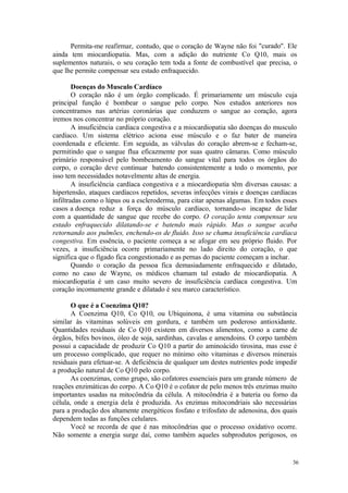 36
Permita-me reafirmar, contudo, que o coração de Wayne não foi "curado". Ele
ainda tem miocardiopatia. Mas, com a adição do nutriente Co Q10, mais os
suplementos naturais, o seu coração tem toda a fonte de combustível que precisa, o
que lhe permite compensar seu estado enfraquecido.
Doenças do Musculo Cardíaco
O coração não é um órgão complicado. É primariamente um músculo cuja
principal função é bombear o sangue pelo corpo. Nos estudos anteriores nos
concentramos nas artérias coronárias que conduzem o sangue ao coração, agora
iremos nos concentrar no próprio coração.
A insuficiência cardíaca congestiva e a miocardiopatia são doenças do musculo
cardíaco. Um sistema elétrico aciona esse músculo e o faz bater de maneira
coordenada e eficiente. Em seguida, as válvulas do coração abrem-se e fecham-se,
permitindo que o sangue flua eficazmente por suas quatro câmaras. Como músculo
primário responsável pelo bombeamento do sangue vital para todos os órgãos do
corpo, o coração deve continuar batendo consistentemente a todo o momento, por
isso tem necessidades notavelmente altas de energia.
A insuficiência cardíaca congestiva e a miocardiopatia têm diversas causas: a
hipertensão, ataques cardíacos repetidos, severas infecções virais e doenças cardíacas
infiltradas como o lúpus ou a escleroderma, para citar apenas algumas. Em todos esses
casos a doença reduz a força do músculo cardíaco, tornando-o incapaz de lidar
com a quantidade de sangue que recebe do corpo. O coração tenta compensar seu
estado enfraquecido dilatando-se e batendo mais rápido. Mas o sangue acaba
retornando aos pulmões, enchendo-os de fluido. Isso se chama insuficiência cardíaca
congestiva. Em essência, o paciente começa a se afogar em seu próprio fluido. Por
vezes, a insuficiência ocorre primariamente no lado direito do coração, o que
significa que o fígado fica congestionado e as pernas do paciente começam a inchar.
Quando o coração da pessoa fica demasiadamente enfraquecido e dilatado,
como no caso de Wayne, os médicos chamam tal estado de miocardiopatia. A
miocardiopatia é um caso muito severo de insuficiência cardíaca congestiva. Um
coração incomumente grande e dilatado é seu marco característico.
O que é a Coenzima Q10?
A Coenzima Q10, Co Q10, ou Ubiquinona, é uma vitamina ou substância
similar às vitaminas solúveis em gordura, e também um poderoso antioxidante.
Quantidades residuais de Co Q10 existem em diversos alimentos, como a carne de
órgãos, bifes bovinos, óleo de soja, sardinhas, cavalas e amendoins. O corpo também
possui a capacidade de produzir Co Q10 a partir do aminoácido tirosina, mas esse é
um processo complicado, que requer no mínimo oito vitaminas e diversos minerais
residuais para efetuar-se. A deficiência de qualquer um destes nutrientes pode impedir
a produção natural de Co Q10 pelo corpo.
As coenzimas, como grupo, são cofatores essenciais para um grande número de
reações enzimáticas do corpo. A Co Q10 é o cofator de pelo menos três enzimas muito
importantes usadas na mitocôndria da célula. A mitocôndria é a bateria ou forno da
célula, onde a energia dela é produzida. As enzimas mitocondriais são necessárias
para a produção dos altamente energéticos fosfato e trifosfato de adenosina, dos quais
dependem todas as funções celulares.
Você se recorda de que é nas mitocôndrias que o processo oxidativo ocorre.
Não somente a energia surge daí, como também aqueles subprodutos perigosos, os
 