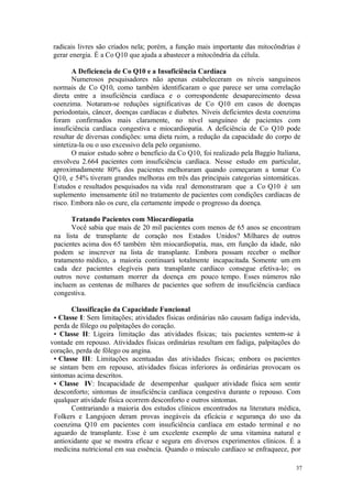 37
radicais livres são criados nela; porém, a função mais importante das mitocôndrias é
gerar energia. É a Co Q10 que ajuda a abastecer a mitocôndria da célula.
A Deficiencia de Co Q10 e a Insuficiência Cardíaca
Numerosos pesquisadores não apenas estabeleceram os níveis sanguíneos
normais de Co Q10, como também identificaram o que parece ser uma correlação
direta entre a insuficiência cardíaca e o correspondente desaparecimento dessa
coenzima. Notaram-se reduções significativas de Co Q10 em casos de doenças
periodontais, câncer, doenças cardíacas e diabetes. Níveis deficientes desta coenzima
foram confirmados mais claramente, no nível sanguíneo de pacientes com
insuficiência cardíaca congestiva e miocardiopatia. A deficiência de Co Q10 pode
resultar de diversas condições: uma dieta ruim, a redução da capacidade do corpo de
sintetiza-la ou o uso excessivo dela pelo organismo.
O maior estudo sobre o beneficio da Co Q10, foi realizado pela Baggio Italiana,
envolveu 2.664 pacientes com insuficiência cardíaca. Nesse estudo em particular,
aproximadamente 80% dos pacientes melhoraram quando começaram a tomar Co
Q10, e 54% tiveram grandes melhoras em três das principais categorias sintomáticas.
Estudos e resultados pesquisados na vida real demonstraram que a Co Q10 é um
suplemento imensamente útil no tratamento de pacientes com condições cardíacas de
risco. Embora não os cure, ela certamente impede o progresso da doença.
Tratando Pacientes com Miocardiopatia
Você sabia que mais de 20 mil pacientes com menos de 65 anos se encontram
na lista de transplante de coração nos Estados Unidos? Milhares de outros
pacientes acima dos 65 também têm miocardiopatia, mas, em função da idade, não
podem se inscrever na lista de transplante. Embora possam receber o melhor
tratamento médico, a maioria continuará totalmente incapacitada. Somente um em
cada dez pacientes elegíveis para transplante cardíaco consegue efetiva-lo; os
outros nove costumam morrer da doença em pouco tempo. Esses números não
incluem as centenas de milhares de pacientes que sofrem de insuficiência cardíaca
congestiva.
Classificação da Capacidade Funcional
• Classe I: Sem limitações; atividades físicas ordinárias não causam fadiga indevida,
perda de fôlego ou palpitações do coração.
• Classe II: Ligeira limitação das atividades físicas; tais pacientes sentem-se à
vontade em repouso. Atividades físicas ordinárias resultam em fadiga, palpitações do
coração, perda de fôlego ou angina.
• Classe III: Limitações acentuadas das atividades físicas; embora os pacientes
se sintam bem em repouso, atividades físicas inferiores às ordinárias provocam os
sintomas acima descritos.
• Classe IV: Incapacidade de desempenhar qualquer atividade física sem sentir
desconforto; sintomas de insuficiência cardíaca congestiva durante o repouso. Com
qualquer atividade física ocorrem desconforto e outros sintomas.
Contrariando a maioria dos estudos clínicos encontrados na literatura médica,
Folkers e Langsjoen deram provas inegáveis da eficácia e segurança do uso da
coenzima Q10 em pacientes com insuficiência cardíaca em estado terminal e no
aguardo de transplante. Esse é um excelente exemplo de uma vitamina natural e
antioxidante que se mostra eficaz e segura em diversos experimentos clínicos. É a
medicina nutricional em sua essência. Quando o músculo cardíaco se enfraquece, por
 