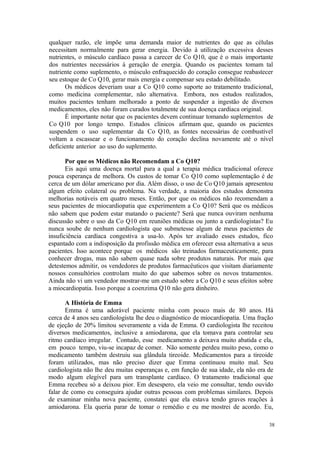 38
qualquer razão, ele impõe uma demanda maior de nutrientes do que as células
necessitam normalmente para gerar energia. Devido à utilização excessiva desses
nutrientes, o músculo cardíaco passa a carecer de Co Q10, que é o mais importante
dos nutrientes necessários à geração de energia. Quando os pacientes tomam tal
nutriente como suplemento, o músculo enfraquecido do coração consegue reabastecer
seu estoque de Co Q10, gerar mais energia e compensar seu estado debilitado.
Os médicos deveriam usar a Co Q10 como suporte ao tratamento tradicional,
como medicina complementar, não alternativa. Embora, nos estudos realizados,
muitos pacientes tenham melhorado a ponto de suspender a ingestão de diversos
medicamentos, eles não foram curados totalmente de sua doença cardíaca original.
É importante notar que os pacientes devem continuar tomando suplementos de
Co Q10 por longo tempo. Estudos clínicos afirmam que, quando os pacientes
suspendem o uso suplementar da Co Q10, as fontes necessárias de combustível
voltam a escassear e o funcionamento do coração declina novamente até o nível
deficiente anterior ao uso do suplemento.
Por que os Médicos não Recomendam a Co Q10?
Eis aqui uma doença mortal para a qual a terapia médica tradicional oferece
pouca esperança de melhora. Os custos de tomar Co Q10 como suplementação é de
cerca de um dólar americano por dia. Além disso, o uso de Co Q10 jamais apresentou
algum efeito colateral ou problema. Na verdade, a maioria dos estudos demonstra
melhorias notáveis em quatro meses. Então, por que os médicos não recomendam a
seus pacientes de miocardiopatia que experimentem a Co Q10? Será que os médicos
não sabem que podem estar matando o paciente? Será que nunca ouviram nenhuma
discussão sobre o uso da Co Q10 em reuniões médicas ou junto a cardiologistas? Eu
nunca soube de nenhum cardiologista que submetesse algum de meus pacientes de
insuficiência cardíaca congestiva a usa-lo. Após ter avaliado esses estudos, fico
espantado com a indisposição da profissão médica em oferecer essa alternativa a seus
pacientes. Isso acontece porque os médicos são treinados farmaceuticamente, para
conhecer drogas, mas não sabem quase nada sobre produtos naturais. Por mais que
detestemos admitir, os vendedores de produtos farmacêuticos que visitam diariamente
nossos consultórios controlam muito do que sabemos sobre os novos tratamentos.
Ainda não vi um vendedor mostrar-me um estudo sobre a Co Q10 e seus efeitos sobre
a miocardiopatia. Isso porque a coenzima Q10 não gera dinheiro.
A História de Emma
Emma é uma adorável paciente minha com pouco mais de 80 anos. Há
cerca de 4 anos seu cardiologista lhe deu o diagnóstico de miocardiopatia. Uma fração
de ejeção de 20% limitou severamente a vida de Emma. O cardiologista lhe receitou
diversos medicamentos, inclusive a amiodarona, que ela tomava para controlar seu
ritmo cardíaco irregular. Contudo, esse medicamento a deixava muito abatida e ela,
em pouco tempo, viu-se incapaz de comer. Não somente perdeu muito peso, como o
medicamento também destruiu sua glândula tireoide. Medicamentos para a tireoide
foram utilizados, mas não preciso dizer que Emma continuou muito mal. Seu
cardiologista não lhe deu muitas esperanças e, em função de sua idade, ela não era de
modo algum elegível para um transplante cardíaco. O tratamento tradicional que
Emma recebeu só a deixou pior. Em desespero, ela veio me consultar, tendo ouvido
falar de como eu conseguira ajudar outras pessoas com problemas similares. Depois
de examinar minha nova paciente, constatei que ela estava tendo graves reações à
amiodarona. Ela queria parar de tomar o remédio e eu me mostrei de acordo. Eu,
 