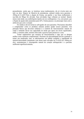 39
pessoalmente, sentia que, se insistisse nesse medicamento, ela só viveria mais um
mês ou dois. Depois de liberá-la da amiodarona, submeti minha nova paciente a
300mg de Co Q10. Para a alegria de Emma, seu apetite e sua força melhoraram e
sua falta de fôlego foi aliviada. Suas atividades logo voltaram ao normal. Quatro
meses mais tarde, seu cardiologista repetiu um eco cardiograma e viu, com prazer, que
a fração de ejeção dela aumentara para 42%. Emma passou a se preocupar mais com a
artrite do que com o coração
Os médicos devem tornar-se advogados de seus pacientes. Precisamos descobrir
e compreender como os produtos naturais podem ajudar nossos pacientes. Um
princípio básico que devemos enfatizar é o controle do funcionamento natural do
corpo e tentando elevar sua capacidade de modo que opere em níveis equalizados,
então, e somente então, teremos feito todo o possível para promover a cura.
Tomar suplementos que ensejem tal funcionamento é algo que se designa
melhor como medicina complementar. Pacientes de miocardiopatia devem continuar a
tomar sua medicação, mas, se adicionarmos um tablete completo e equilibrado de
mineral antioxidante juntamente com doses mais elevadas de Co Q10 (de 500mg por
dia), sustentaremos o desempenho natural do coração enfraquecido e o paciente
melhorará significativamente.
 