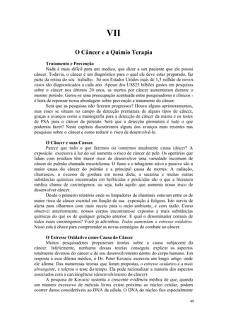 40
VII
Tratamento e Prevenção
Nada é mais difícil para um medico, que dizer a um paciente que ele possui
câncer. Todavia, o câncer é um diagnóstico para o qual ele deve estar preparado, faz
parte da rotina do seu trabalho. Só nos Estados Unidos mais de 1,3 milhão de novos
casos são diagnosticados a cada ano. Apesar dos US$25 bilhões gastos em pesquisas
sobre o câncer nos últimos 20 anos, as mortes por câncer aumentaram durante o
mesmo período. Gerou-se uma preocupação acentuada entre pesquisadores e clínicos -
é hora de repensar nossa abordagem sobre prevenção e tratamento do câncer.
Será que as pesquisas não fizeram progressos? Houve alguns aprimoramentos,
mas esses se situam no campo da detecção prematura de alguns tipos de câncer,
graças a avanços como a mamografia para a detecção de câncer da mama e os testes
de PSA para o câncer da próstata. Será que a detecção prematura é tudo o que
podemos fazer? Neste capítulo discutiremos alguns dos avanços mais recentes nas
pesquisas sobre o câncer e como reduzir o risco de desenvolvê-lo.
O Câncer e suas Causas
Parece que tudo o que fazemos ou comemos atualmente causa câncer? A
exposição excessiva à luz do sol aumenta o risco de câncer de pele. Os operários que
lidam com resíduos têm maior risco de desenvolver uma variedade incomum de
câncer do pulmão chamada mesotelioma. O fumo e o tabagismo ativo e passivo são a
maior causa do câncer do pulmão e a principal causa de mortes. A radiação,
churrascos, o excesso de gordura em nossa dieta, a sacarina e muitas outras
substâncias químicas encontradas em herbicidas e pesticidas são o que a literatura
médica chama de carcinógenos, ou seja, tudo aquilo que aumenta nosso risco de
desenvolver câncer.
Desde o primeiro relatório onde os limpadores de chaminés estavam entre os de
maior risco de câncer escrotal em função de sua exposição à fuligem. Isto serviu de
alerta para olharmos com mais receio para o meio ambiente, e com razão. Como
observei anteriormente, nossos corpos encontram-se expostos a mais substâncias
químicas do que os de qualquer geração anterior. E qual o denominador comum de
todos esses carcinógenos? Você já adivinhou. Todos aumentam o estresse oxidativo.
Nisso está à chave para compreender as novas estratégias de combate ao câncer.
O Estresse Oxidativo como Causa do Câncer
Muitos pesquisadores propuseram teorias sobre a causa subjacente do
câncer. Infelizmente, nenhuma dessas teorias conseguiu explicar os aspectos
totalmente diversos do câncer e de seu desenvolvimento dentro do corpo humano. Em
resposta a esse dilema médico, o Dr. Peter Kovacic escreveu um longo artigo onde
ele afirma: Das numerosas teorias que foram propostas, o estresse oxidativo é a mais
abrangente, e tolerou o teste do tempo. Ela pode racionalizar a maioria dos aspectos
associados com a carcinogênese (desenvolvimento do câncer).
A pesquisa de Kovacic sustenta a crescente evidência médica de que, quando
um número excessivo de radicais livres existe próximo ao núcleo celular, podem
ocorrer danos consideráveis ao DNA da célula. O DNA do núcleo fica especialmente
 