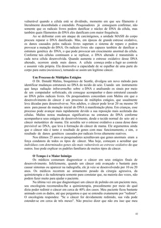 41
vulnerável quando a célula está se dividindo, momento em que seu filamento é
literalmente desembalado e estendido. Pesquisadores já conseguem confirmar, não
somente que os radicais livres podem danificar o núcleo de DNA da célula, mas
também quais filamentos do DNA eles danificam com maior frequência.
Ao se defrontar com um ataque de carcinógenos, a unidade MASH do corpo
procura reparar o DNA danificado. Mas, em épocas de grande estresse oxidativo,
os danos causados pelos radicais livres superam o sistema de reparo e podem
provocar a mutação do DNA. Os radicais livres são capazes também de danificar a
estrutura genética do DNA, o que pode provocar um crescimento anormal da célula.
Conforme tais células continuam a se replicar, o DNA alterado é transmitido a
cada nova célula desenvolvida. Quando aumenta o estresse oxidativo desse DNA
alterado, ocorrem ainda mais danos. A célula começa então a fugir ao controle
e assumir vida própria. Ela desenvolve a capacidade de se espalhar de uma parte do
corpo para outra (metástase), tornando-se assim um legítimo câncer.
Um Processo de Múltiplos Estágios
O Dr. Donald Malins, bioquímico de Seattle, divulgou um novo método para
identificar mudanças estruturais no DNA do tecido do seio. Usando um instrumento
que lança radiação infravermelho sobre o DNA e analisando os sinais por meio
de um computador sofisticado, ele consegue acompanhar o dano estrutural causado
ao DNA pelos radicais livres. Os pesquisadores concordam com Malins em que o
desenvolvimento do câncer é um processo de múltiplos estágios, que usualmente
leva décadas para desenvolver-se. Nos adultos, o câncer pode levar 20 ou mesmo 30
anos para passar da mutação inicial do DNA à manifestação plena. Em crianças, esse
processo pode avançar mais rapidamente devido a sua reposição mais acelerada das
células. Malins notou mudanças significativas na estrutura do DNA conforme
acompanhava seus estágios de desenvolvimento, desde o tecido normal do seio até o
câncer metastático de mama. Ele acredita ser o estresse oxidativo a causa desse dano
previsível ao DNA, que leva à formação do câncer de mama. Ele argumentou ainda
que o câncer não é tanto o resultado de genes com mau funcionamento, e sim, o
resultado de danos genéticos causados por radicais livres altamente reativos.
Nos últimos 25 anos os pesquisadores acreditavam que genes anormais eram a
força condutora de todos os tipos de câncer. Mas hoje, começam a acreditar que
indivíduos com determinados genes são mais vulneráveis ao estresse oxidativo do que
outros. Isso pode explicar os padrões familiares de muitos tipos de câncer.
O Tempo é o Maior Inimigo
Os médicos costumam diagnosticar o câncer em seus estágios finais de
desenvolvimento. Infelizmente, quando um câncer está avançado o bastante para
causar sintomas ou aparecer na radiografia, ele já veio se desenvolvendo por 10 ou 20
anos. Os médicos recorrem ao armamento pesado da cirurgia agressiva, da
quimioterapia e da radioterapia somente para constatar que, na maioria das vezes, não
podem fazer muito para ajudar o paciente.
Na última vez em que diagnostiquei um câncer de pulmão em um paciente meu,
seu oncologista recomendou-lhe a quimioterapia, procedimento por meio do qual
dizia poder redimir o câncer em cerca de 40% dos casos. Meu paciente ficou bastante
animado com os dados, até que perguntou o que se entendia exatamente por "redimir".
O oncologista respondeu: "Se o câncer for devidamente redimido, sua vida pode
estender-se em cerca de três meses". Não preciso dizer que não era isso que meu
 