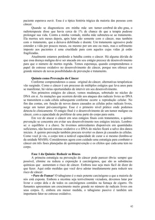 42
paciente esperava ouvir. Essa é a típica história trágica da maioria das pessoas com
câncer.
Quando se diagnosticou em minha mãe um tumor cerebral de alto grau, o
radioterapeuta disse que havia cerca de 1% de chance de que a terapia pudesse
prolongar sua vida. Contra a minha vontade, minha mãe submeteu-se ao tratamento.
Ela morreu seis meses depois, após lutar não somente com o câncer, mas também
com o tratamento, que a deixava debilitada e doente. Um tratamento agressivo pode
estender a vida por poucos meses, ou mesmo por um ano ou mais, mas o sofrimento
imposto aos pacientes é uma crueldade para com aqueles cujas vidas já estão
fragilizadas.
Atualmente estamos perdendo a batalha contra o câncer. Há alguma dúvida de
que essa doença maligna deve ser atacada em seu estágio precoce de desenvolvimento
para que o número de mortes regrida. Temos esperança, quando compreendemos o
papel do estresse oxidativo no desenvolvimento do câncer, porque nos oferece um
grande número de novas possibilidades de prevenção e tratamento.
Quimio como Prevenção do Câncer
Conforme compreendemos a causa original do câncer, alternativas terapêuticas
vão surgindo. Como o câncer é um processo de múltiplos estágios que leva anos para
se manifestar, há várias oportunidades de intervir em seu desenvolvimento.
Nos primeiros estágios do câncer, vemos mudanças, sobretudo no núcleo do
DNA em si. As mutações que ocorrem devido aos ataques dos radicais livres ao DNA
se transmitem a cada célula subsequente conforme ocorre a reprodução celular. No
fim das contas, em função de novos danos causados as células pelos radicais livres,
surge um tumor pré-cancerígeno. Esse é o primeiro nível prático onde podemos
detecta-lo clinicamente. O estágio final é o desenvolvimento de um tumor maligno ou
câncer, com a capacidade de proliferar de uma parte do corpo para outra.
Em vez de atacar o câncer em seus estágios finais com tratamentos, a quimio
prevenção se concentra em evitar seu desenvolvimento nos estágios iniciais. Lembre-
se: o equilíbrio é a chave. Se tivermos antioxidantes disponíveis em quantidades
suficientes, não haverá estresse oxidativo e o DNA do núcleo ficará a salvo dos danos
iniciais. A quimio prevenção também procura reverter os danos já causados às células.
Como você já viu, o corpo tem a notável capacidade de curar a si mesmo (lembra-se
da unidade MASH). Consideremos agora com cuidado uma estratégia para combater o
câncer em três fases planejadas de quimioprevenção e os efeitos que cada uma tem no
corpo.
Fase 1 da Quimio: Reduzir os Riscos
A primeira estratégia na prevenção do câncer pode parecer óbvia: sempre que
possível, elimine ou reduza a exposição à carcinógenos, que são as substâncias
químicas que aumentam o risco de câncer. Embora isso seja mais fácil de dizer do
que fazer. Aqui estão medidas que você deve adotar imediatamente para reduzir seu
risco de câncer:
• Pare de Fumar! O tabagismo é o mais potente carcinógeno a que a maioria de
nós está exposta. Embora a nicotina seja terrivelmente viciadora, devemos lutar por
livrar o corpo dela e de todos os carcinógenos contidos na fumaça de cigarro. Os
fumantes apresentam um crescimento muito grande no número de radicais livres em
seus corpos. E, embora em menor medida, o tabagismo passivo é também um
importante fator no estresse oxidativo.
 