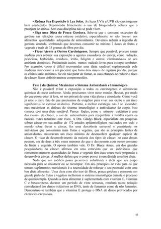 43
• Reduza Sua Exposição à Luz Solar. As luzes UVA e UVB são carcinógenos
bem conhecidos. Recomendo firmemente o uso de bloqueadores solares que o
protejam de ambas. Sem essa disciplina não se pode viver.
• Siga uma Dieta de Pouca Gordura. Sabe-se que o consumo excessivo de
gordura nas refeições causa estresse oxidativo, especialmente se não houver nos
alimentos quantidades adequadas de antioxidantes. Devemos reduzir a ingestão de
gordura saturada, lembrando que devemos consumir no mínimo 7 doses de frutas e
vegetais e mais de 35 gramas de fibra por dia.
• Fique Atento a Outros Carcinógenos. Sempre que possível, procure tomar
medidas para reduzir sua exposição a agentes causadores de câncer, como radiação,
pesticidas, herbicidas, resíduos, lenha, fuligem e outros; eliminando-os de seu
ambiente doméstico. Produzindo assim, menos radicais livres para o corpo combater.
Por exemplo: como é difícil recomendar uma dieta saudável suplementada pela
medicina nutricional a um paciente que fuma dois maços de cigarros por dia, porque
os efeitos serão mínimos. Se ele não parar de fumar, as suas chances de reduzir o risco
de câncer ficam definitivamente comprometidos.
Fase 2 da Quimio: Maximizar o Sistema Antioxidante e Imunológico
Não é possível evitar a exposição a todos os carcinógenos e substâncias
químicas do meio ambiente. Ainda precisamos viver neste mundo. Hesitar, por medo
do que possa estar lá fora, só nos privará de uma vida plena e abundante. Como você
já sabe o mero fato de que precisamos de oxigênio para viver nos expõe a um risco
significativo de estresse oxidativo. Portanto, a melhor estratégia não é se esconder,
mas maximizar as defesas do sistema imunológico e antioxidante do corpo. Isso
começa com uma dieta saudável. Parece lógico, como o estresse oxidativo é uma
das causas do câncer, o uso de antioxidantes para reequilibrar a batalha contra os
radicais livres reduzirão este risco. A Dra. Gladys Block, especialista em pesquisas
sobreo câncer em sua análise de 172 estudos epidemiológicos realizados em todo o
mundo sobre dietas e câncer, fez uma descoberta universal e consistente: os
indivíduos que consumiam mais frutas e vegetais, que são as principais fontes de
antioxidantes, mostravam um risco mínimo de desenvolver qualquer espécie de
câncer. O risco de desenvolvimento da maioria dos tipos de câncer, no caso dessas
pessoas, era de duas a três vezes menores do que o das pessoas com menor consumo
de frutas e vegetais. O oposto também vale. O Dr. Bruce Ames, um dos grandes
pesquisadores do câncer, afirmou em uma entrevista que os indivíduos que
consomem menores quantidades de frutas e vegetais têm duas vezes mais propensão a
desenvolver câncer. A melhor defesa que o corpo possui é sem dúvida uma boa dieta.
Nada que um médico possa prescrever substituirá a dieta que seu corpo
necessita para se abastecer ou se recompor. Um dos princípios de vida para os que
tomam suplementos nutricionais é a necessidade de reforçar o seu potencial com uma
boa dieta alimentar. Uma dieta com alto teor de fibras, pouca gordura e composta em
grande parte de frutas e vegetais melhoram o sistema imunológico durante o processo
de quimioterapia. Quando a dieta alimentar é suplementada com vitamina E, vitamina
C e betacaroteno, durante um período de vinte semanas, resultará numa redução
considerável dos danos oxidativos ao DNA, tanto de fumantes como de não fumantes.
Demonstrou-se também que a vitamina E protege o DNA de danos provocados por
exercícios excessivos.
 