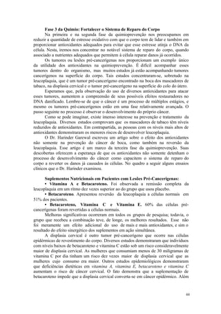 44
Fase 3 da Quimio: Fortalecer o Sistema de Reparo do Corpo
Na primeira e na segunda fase da quimioprevenção nos preocupamos em
reduzir a quantidade de estresse oxidativo com que o corpo tem de lidar e também em
proporcionar antioxidantes adequados para evitar que esse estresse atinja o DNA da
célula. Nesta, iremos nos concentrar no notável sistema de reparo do corpo, quando
associado a nutrientes adequados que permitem à célula reparar danos já ocorridos.
Os tumores ou lesões pré-cancerígenas nos proporcionam um exemplo único
da utilidade dos antioxidantes na quimioprevenção. É difícil acompanhar esses
tumores dentro do organismo, mas muitos estudos já estão acompanhando tumores
cancerígenos na superfície do corpo. Tais estudos concentraram-se, sobretudo na
leucoplaquia, que é um tumor pré-cancerígeno encontrado na boca dos mascadores de
tabaco, na displasia cervical e o tumor pré-cancerígeno na superfície do colo do útero.
Esperamos que, pela observação do uso de diversos antioxidantes para atacar
esses tumores, aumentem a compreensão de seus possíveis efeitos restauradores no
DNA danificado. Lembre-se de que o câncer é um processo de múltiplos estágios, e
mesmo os tumores pré-cancerígenos estão em uma fase relativamente avançada. O
passo seguinte no processo é observar o desenvolvimento do próprio câncer.
Como se pode imaginar, existe imenso interesse na prevenção e tratamento da
leucoplaquia. Diversos estudos comprovam que os mascadores de tabaco têm níveis
reduzidos de antioxidantes. Em contrapartida, as pessoas com os níveis mais altos de
antioxidantes demonstraram os menores riscos de desenvolver leucoplaquia.
O Dr. Harinder Garewal escreveu um artigo sobre o efeito dos antioxidantes
não somente na prevenção do câncer de boca, como também na reversão da
leucoplaquia. Esse artigo é um marco da terceira fase da quimioprevenção. Suas
descobertas oferecem a esperança de que os antioxidantes não somente detenham o
processo de desenvolvimento do câncer como capacitem o sistema de reparo do
corpo a reverter os danos já causados às células. No quadro a seguir alguns ensaios
clínicos que o Dr. Harinder examinou.
Suplementos Nutricionais em Pacientes com Lesões Pré-Cancerigenas:
• Vitamina A e Betacaroteno. Foi observada a remissão completa da
leucoplaquia em um ritmo dez vezes superior ao do grupo que usou placebo.
• Betacaroteno. Apresentou reversão da leucoplaquia a células normais em
51% dos pacientes.
• Betacaroteno, Vitamina C e Vitamina E. 60% das células pré-
cancerígenas foram revertidas a células normais.
Melhoras significativas ocorreram em todos os grupos de pesquisa; todavia, o
grupo que recebeu a combinação teve, de longe, os melhores resultados. Esse não
foi meramente um efeito adicional do uso de mais e mais antioxidantes, e sim o
resultado do efeito sinergético dos suplementos em ação simultânea.
A displasia cervical é outro tumor pré-cancerígeno que ocorre nas células
epidérmicas de revestimento do corpo. Diversos estudos demonstraram que indivíduos
com níveis baixos de betacaroteno e vitamina C estão sob um risco consideravelmente
maior de displasia cervical. As mulheres que consumiam menos de 30 miligramas de
vitamina C por dia tinham um risco dez vezes maior de displasia cervical que as
mulheres cujo consumo era maior. Outros estudos epidemiológicos demonstraram
que deficiências dietéticas em vitamina A, vitamina E, betacaroteno e vitamina C
aumentam o risco de câncer cervical. O fato demonstra que a suplementação de
betacaroteno impede que a displasia cervical converta-se em câncer epidérmico. Além
 