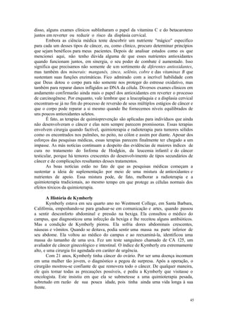 45
disso, alguns exames clínicos sublinharam o papel da vitamina C e do betacaroteno
juntos em reverter ou reduzir o risco da displasia cervical.
Embora as ciência médica tente descobrir um nutriente "mágico" especifico
para cada um desses tipos de câncer, eu, como clínico, procuro determinar princípios
que sejam benéficos para meus pacientes. Depois de analisar estudos como os que
mencionei aqui, não tenho dúvida alguma de que esses nutrientes antioxidantes
quando funcionam juntos, em sinergia, o seu poder de combate é aumentado. Isso
significa que precisamos não somente de um sortimento de diferentes antioxidantes,
mas também dos minerais: manganês, zinco, selênio, cobre e das vitaminas B que
sustentam suas funções enzimáticas. Fico admirado com a incrível habilidade com
que Deus dotou o corpo para não somente nos proteger do estresse oxidativo, mas
também para reparar danos infligidos ao DNA da célula. Diversos exames clínicos em
andamento confirmarão ainda mais o papel dos antioxidantes em reverter o processo
de carcinogênese. Por enquanto, vale lembrar que a leucoplaquia e a displasia cervical
encontram-se já no fim do processo de reversão de seus múltiplos estágios de câncer e
que o corpo pode reparar a si mesmo quando lhe fornecemos níveis equilibrados de
uns poucos antioxidantes seletos.
É fato, as terapias de quimioprevenção são aplicadas para indivíduos que ainda
não desenvolveram o câncer e elas nem sempre parecem promissoras. Essas terapias
envolvem cirurgia quando factível, quimioterapia e radioterapia para tumores sólidos
como os encontrados nos pulmões, no peito, no cólon e assim por diante. Apesar dos
esforços das pesquisas médicas, essas terapias parecem finalmente ter chegado a um
impasse. As más notícias continuam a despeito das evidências de maiores índices de
cura no tratamento do linfoma de Hodgkin, da leucemia infantil e do câncer
testicular, porque há temores crescentes do desenvolvimento de tipos secundários de
câncer e de complicações resultantes desses tratamentos.
As boas notícias estão no fato de que as pesquisas médicas começam a
sustentar a ideia de suplementação por meio de uma mistura de antioxidantes e
nutrientes de apoio. Essa mistura pode, de fato, melhorar a radioterapia e a
quimioterapia tradicionais, ao mesmo tempo em que protege as células normais dos
efeitos tóxicos da quimioterapia.
A História de Kymberly
Kymberly estava em seu quarto ano no Westmont College, em Santa Barbara,
Califórnia, empenhando-se para graduar-se em comunicação e artes, quando passou
a sentir desconforto abdominal e pressão na bexiga. Ela consultou o médico do
campus, que diagnosticou uma infecção da bexiga e lhe receitou alguns antibióticos.
Mas a condição de Kymberly piorou. Ela sofria dores abdominais crescentes,
náuseas e vômitos. Quando se deitava, podia sentir uma massa na parte inferior de
seu abdome. Ela voltou ao médico do campus e ao reexaminá-la, identificou uma
massa do tamanho de uma uva. Fez um teste sanguíneo chamado de CA 125, um
avaliador de câncer ginecológico e intestinal. O índice de Kymberly era extremamente
alto, e uma cirurgia foi agendada em caráter de urgência.
Com 21 anos, Kymberly tinha câncer do ovário. Por ser uma doença incomum
em uma mulher tão jovem, o diagnóstico a pegou de surpresa. Após a operação, o
cirurgião mostrou-se confiante de que removera todo o câncer. De qualquer maneira,
ele quis tomar todas as precauções possíveis, e pediu a Kymberly que visitasse o
oncologista. Este insistiu em que ela se submetesse a uma quimioterapia pesada,
sobretudo em razão de sua pouca idade, pois tinha ainda uma vida longa à sua
frente.
 