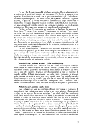 46
Foi por volta dessa época que Kymberly me consultou. Queria saber mais sobre
a suplementação nutricional, durante tais tratamentos. Ela deu inicio a um programa
agressivo de suplementação nutricional e agendou sua quimioterapia. Ela iniciou seu
tratamento quimioterapêutico em Santa Barbara, onde poderia continuar a frequentar
as aulas, se possível. A jovem estudante de comunicações reagiu muito bem ao
tratamento e conseguiu frequentar todas as disciplinas na faculdade. Seu oncologista e
seu cirurgião comentavam não somente sua ótima aparência como sua boa tolerância
ao tratamento. Ela perdeu, sim, seus cabelos, mas não perdeu muitas aulas.
Próximo ao final do tratamento, seu oncologista a abordou e lhe perguntou de
forma direta: "O que você está tomando?” Encarando-o, ela replicou: "Como assim?”
Ele disse: "Sei que você está tomando alguma coisa, porque meus outros pacientes
estão ali vomitando, mas você está aqui lendo a revista Time". Quando ela lhe falou
dos suplementos nutricionais que vinha experimentando, ele ficou impressionado. Ela
não só tolerara o tratamento, como reagira muito bem a ele. Faz mais de três anos
que ela concluiu sua quimioterapia. Seus cabelos cresceram esplendidamente e ela
vem aproveitando a vida. Seus índices de CA 125 no sangue continuam normais, e os
verifica somente duas vezes por ano.
Por que os oncologistas e radioterapeutas costumam desestimular o uso de
antioxidantes em pacientes que recebem tratamento para câncer? Os médicos receiam
que os suplementos antioxidantes fortaleçam o sistema de defesa antioxidante das
células cancerígenas e tornem seu tratamento menos eficaz, já que ele envolve a
destruição das células cancerígenas pelo estresse oxidativo. Esse é um receio sensato.
Mas a literatura médica não sustenta tal posição.
Antioxidantes Ajudam a Destruir Células Cancerígenas
Pesquisas clínicas vêm revelando que as células cancerígenas absorvem
antioxidantes de maneira diversa das células normais. Células sadias e normais
consomem apenas a quantidade necessária de antioxidantes e nutrientes de apoio.
Esse é um fato científico de grande importância quando se trata dos princípios da
nutrição celular. Células cancerígenas, por outro lado, continuam a absorver
antioxidantes e nutrientes de apoio sem saber quando parar. Essa ingestão excessiva
de antioxidantes as torna, na verdade, mais vulneráveis à morte. Os antioxidantes, não
só ajudam na batalha para destruir as células cancerígenas, como contribuem para a
defesa das células saudáveis frente aos efeitos nocivos da radiação e da quimioterapia.
Antioxidantes Ajudam a Células Boas
É do conhecimento geral que os efeitos colaterais nocivos que os tratamentos da
quimioterapia e da radioterapia geram no interior do corpo sobre as células normais
resultam em um aumento do estresse oxidativo. O que ainda não é do conhecimento
geral, é que, quando o paciente toma altas doses de suplementos antioxidantes, ele
melhora o sistema de defesa das células normais, uma vez que elas os absorvem
normalmente. Isso gera uma situação de vencer ou vencer. A quimioterapia e a
radioterapia podem funcionar de modo pleno, ao mesmo tempo em que os terríveis
efeitos colaterais e danos que acometem as células saudáveis são significativamente
reduzidos. A vitamina E protege contra os danos causados por diversos agentes
quimioterápicos aos pulmões, ao fígado, aos rins, ao coração e à pele. Demonstrou-se
que a Co Q10 protege dos danos que a droga Adriamicina causa em longo prazo ao
coração. O betacaroteno e a vitamina A reduzem os efeitos adversos da radiação e de
certos agentes quimioterápicos. Já é fato comprovado, que todos esses antioxidantes
 