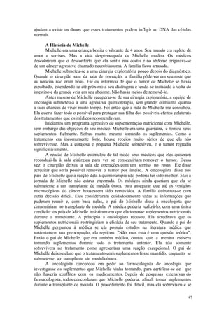 47
ajudam a evitar os danos que esses tratamentos podem infligir ao DNA das células
normais.
A História de Michelle
Michelle era uma criança bonita e vibrante de 4 anos. Seu mundo era repleto de
amor e sorrisos. Mas a vida despreocupada de Michelle mudou. Os médicos
descobriram que o desconforto que ela sentia nas costas e no abdome originava-se
de um câncer agressivo chamado neuroblastoma. A família ficou arrasada.
Michelle submeteu-se a uma cirurgia exploratória pouco depois do diagnóstico.
Quando o cirurgião saiu da sala de operação, a família pôde ver em seu rosto que
as notícias não eram boas. Ele os informou de que o tumor de Michelle se havia
espalhado, estendendo-se até próximo a seu diafragma e tendo-se instalado à volta do
intestino e da grande veia em seu abdome. Não havia meios de removê-lo.
Antes mesmo de Michelle recuperar-se de sua cirurgia exploratória, a equipe de
oncologia submeteu-a a uma agressiva quimioterapia, sem grande otimismo quanto
a suas chances de viver muito tempo. Foi então que a mãe de Michelle me consultou.
Ela queria fazer todo o possível para proteger sua filha dos possíveis efeitos colaterais
dos tratamentos que os médicos recomendavam.
Iniciamos um programa agressivo de suplementação nutricional com Michelle,
sem embargo das objeções de seu médico. Michelle era uma guerreira, e tomou seus
suplementos fielmente. Sofreu muito, mesmo tomando os suplementos. Como o
tratamento era incomumente forte, houve receios muito sérios de que ela não
sobrevivesse. Mas a corajosa e pequena Michelle sobreviveu, e o tumor regrediu
significativamente.
A reação de Michelle estimulou de tal modo seus médicos que eles quiseram
reconduzi-Ia à sala cirúrgica para ver se conseguiriam remover o tumor. Dessa
vez o cirurgião deixou a sala de operações com um sorriso no rosto. Ele disse
acreditar que seria possível remover o tumor por inteiro. A oncologista disse aos
pais de Michelle que a reação dela à quimioterapia não poderia ter sido melhor. Mas a
jornada de Michelle não estava encerrada. Os médicos ainda queriam que ela se
submetesse a um transplante de medula óssea, para assegurar que até os vestígios
microscópicos do câncer houvessem sido removidos. A família defrontou-se com
outra decisão difícil. Eles consideraram cuidadosamente todas as informações que
puderam reunir e, com base nelas, o pai de Michelle disse à oncologista que
consentiriam no transplante de medula. A médica poderia realizá-lo, com uma única
condição: os pais de Michelle insistiram em que ela tomasse suplementos nutricionais
durante o transplante. A princípio a oncologista recusou. Ela acreditava que os
suplementos nutricionais restringiriam a eficácia de seu tratamento. Quando o pai de
Michelle perguntou à médica se ela possuía estudos na literatura médica que
sustentassem sua preocupação, ela replicou: "Não, mas essa é uma questão teórica".
Então o pai de Michelle, que era também médico, contou que a menina estivera
tomando suplementos durante todo o tratamento anterior. Ela não somente
sobrevivera ao tratamento como apresentara uma reação excepcional. O pai de
Michelle deixou claro que o tratamento com suplementos fosse mantido, enquanto se
submetesse ao transplante de medula óssea.
A oncologista concordou em pedir ao farmacologista de oncologia que
investigasse os suplementos que Michelle vinha tomando, para certificar-se de que
não haveria conflitos com os medicamentos. Depois de pesquisas extensivas do
farmacologista, todos concordaram que Michelle poderia, afinal, tomar suplementos
durante o transplante de medula. O procedimento foi difícil, mas ela sobreviveu e se
 