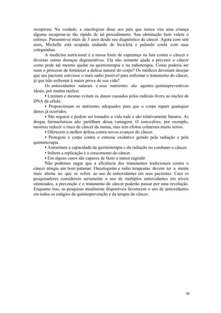 48
recuperou. Na verdade, a oncologista disse aos pais que nunca vira uma criança
alguma recuperar-se tão rápido de tal procedimento. Sua obstinação bem valera o
esforço. Passaram-se mais de 3 anos desde seu diagnóstico de câncer. Agora com sete
anos, Michelle está ocupada andando de bicicleta e pulando corda com suas
coleguinhas.
A medicina nutricional é a nossa fonte de esperança na luta contra o câncer e
diversas outras doenças degenerativas. Ela não somente ajuda a prevenir o câncer
como pode até mesmo ajudar na quimioterapia e na radioterapia. Como poderia ser
ruim o processo de fortalecer a defesa natural do corpo? Os médicos deveriam desejar
que seu paciente estivesse o mais sadio possível para enfrentar o tratamento do câncer,
já que irão enfrentar à maior prova de sua vida?
Os antioxidantes naturais e seus nutrientes são agentes quimiopreventivos
ideais, por muitas razões:
• Limitam e mesmo evitam os danos causados pelos radicais livres ao núcleo de
DNA da célula.
• Proporcionam os nutrientes adequados para que o corpo repare quaisquer
danos já ocorridos.
• São seguros e podem ser tomados a vida toda e são relativamente baratos. As
drogas farmacêuticas não partilham dessa vantagem. O tamoxifeno, por exemplo,
mostrou reduzir o risco de câncer da mama, mas tem efeitos colaterais muito sérios.
• Oferecem a melhor defesa contra novos avanços do câncer.
• Protegem o corpo contra o estresse oxidativo gerado pela radiação e pela
quimioterapia.
• Aumentam a capacidade da quimioterapia e da radiação no combater o câncer.
• Inibem a replicação e o crescimento do câncer.
• Em alguns casos são capazes de fazer o tumor regredir.
Não podemos negar que a eficiência dos tratamentos tradicionais contra o
câncer atingiu um bom patamar. Oncologistas e radio terapeutas devem ter a mente
mais aberta no que se refere ao uso de antioxidantes em seus pacientes. Caso os
pesquisadores considerem seriamente o uso de múltiplos antioxidantes em níveis
otimizados, a prevenção e o tratamento do câncer poderão passar por uma revolução.
Enquanto isso, as pesquisas atualmente disponíveis favorecem o uso de antioxidantes
em todos os estágios da quimioprevenção e da terapia do câncer.
 
