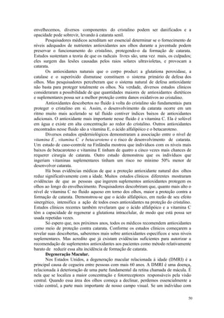 50
envelhecemos, diversos componentes do cristalino podem ser danificados e a
opacidade pode sobrevir, levando à catarata senil.
Pesquisadores médicos acreditam ser essencial determinar se o fornecimento de
níveis adequados de nutrientes antioxidantes aos olhos durante a juventude podem
preservar o funcionamento do cristalino, protegendo-o da formação de catarata.
Estudos sustentam a teoria de que os radicais livres são, uma vez mais, os culpados;
eles surgem das lesões causadas pelos raios solares ultravioletas, e provocam a
catarata.
Os antioxidantes naturais que o corpo produz: a glutationa peroxidase, a
catalase e o superóxido dismutase constituem o sistema primário de defesa dos
olhos. Mas pesquisadores perceberam que o sistema natural de defesa antioxidante
não basta para proteger totalmente os olhos. Na verdade, diversos estudos clínicos
consideraram a possibilidade de que quantidades maiores de antioxidantes dietéticos
e suplementares possa ser a melhor proteção contra danos oxidativos ao cristalino.
Antioxidantes descobertos no fluido à volta do cristalino são fundamentais para
proteger o cristalino em si. Assim, o desenvolvimento da catarata ocorre em um
ritmo muito mais acelerado se tal fluido contiver índices baixos de antioxidantes
adicionais. O antioxidante mais importante nesse fluido é a vitamina C. Ela é solúvel
em água e existe em alta concentração ao redor do cristalino. Outros antioxidantes
encontrados nesse fluido são a vitamina E, o ácido alfalipóico e o betacaroteno.
Diversos estudos epiderniológicos demonstraram a associação entre o nível de
vitamina E , vitamina C e betacaroteno e o risco de desenvolvimento de catarata.
Um estudo de caso-controle na Finlândia mostrou que indivíduos com os níveis mais
baixos de betacaroteno e vitamina E tinham de quatro a cinco vezes mais chances de
requerer cirurgia de catarata. Outro estudo demonstrou que os indivíduos que
ingeriam vitaminas suplementares tinham um risco no mínimo 50% menor de
desenvolver catarata.
Há boas evidências médicas de que a proteção antioxidante natural dos olhos
reduz significativamente com a idade. Muitos estudos clínicos diferentes mostraram
evidências de que as pessoas que ingerem suplementos antioxidantes protegem os
olhos ao longo do envelhecimento. Pesquisadores descobriram que, quanto mais alto o
nível de vitamina C no fluido aquoso em torno dos olhos, maior a proteção contra a
formação de catarata. Demonstrou-se que o ácido alfalipóico, em razão de seu efeito
sinergético, intensifica a ação de todos esses antioxidantes na proteção do cristalino.
Estudos clínicos recentes também revelaram que o ácido alfalipóico e a vitamina C
têm a capacidade de regenerar a glutationa intracelular, de modo que está possa ser
usada repetidas vezes.
Só espero que, nos próximos anos, todos os médicos recomendem antioxidantes
como meio de proteção contra catarata. Conforme os estudos clínicos começarem a
revelar suas descobertas, saberemos mais sobre antioxidantes específicos e seus níveis
suplementares. Mas acredito que já existam evidências suficientes para autorizar a
recomendação de suplementos antioxidantes aos pacientes como método relativamente
barato de reduzir essa alta incidência de formação de catarata.
Degeneração Macular.
Nos Estados Unidos, a degeneração macular relacionada à idade (DMRI) é a
principal causa de cegueira entre pessoas com mais 60 anos. A DMRI é uma doença,
relacionada à deterioração de uma parte fundamental da retina chamada de mácula. É
nela que se localiza a maior concentração e fotorreceptores responsáveis pela visão
central. Quando essa área dos olhos começa a declinar, perdemos essencialmente a
visão central, a parte mais importante de nosso campo visual. Se um indivíduo com
 