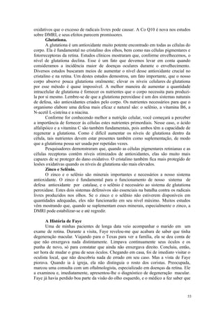 53
oxidativos que o excesso de radicais livres pode causar. A Co Q10 é nova nos estudos
sobre DMRI, e seus efeitos parecem promissores.
Glutationa.
A glutationa é um antioxidante muito potente encontrado em todas as células do
corpo. Ela é fundamental no cristalino dos olhos, bem como nas células pigmentares e
fotorreceptoras da retina. Estudos clínicos mostraram que, conforme envelhecemos, o
nível de glutationa declina. Esse é um fato que devemos levar em conta quando
consideramos a incidência maior de doenças oculares durante o envelhecimento.
Diversos estudos buscaram meios de aumentar o nível desse antioxidante crucial no
cristalino e na retina. Um destes estudos demostrou, um fato importante, que o nosso
corpo absorve pouca glutationa oralmente; elevar os níveis celulares de glutationa
por esse método é quase impossível. A melhor maneira de aumentar a quantidade
intracelular de glutationa é fornecer os nutrientes que o corpo necessita para produzi-
la por si mesmo. Lembre-se de que a glutationa peroxidase é um dos sistemas naturais
de defesa, são antioxidantes criados pelo corpo. Os nutrientes necessários para que o
organismo elabore uma defesa mais eficaz e natural são: o selênio, a vitamina B6, a
N-acetil L-cisteína e a niacina.
Conforme for conhecendo melhor a nutrição celular, você começará a perceber
a importância de fornecer às células estes nutrientes primordiais. Nesse caso, o ácido
alfalipóico e a vitamina C são também fundamentais, pois ambos têm a capacidade de
regenerar a glutationa. Como é difícil aumentar os níveis de glutationa dentro da
célula, tais nutrientes devem estar presentes também como suplementação, de modo
que a glutationa possa ser usada por repetidas vezes.
Pesquisadores demonstraram que, quando as células pigmentares retinianas e as
células receptoras contêm níveis otimizados de antioxidantes, elas são muito mais
capazes de se proteger do dano oxidativo. O cristalino também fica mais protegido de
lesões oxidativas quando os níveis de glutationa são mais elevados.
Zinco e Selênio.
O zinco e o selênio são minerais importantes e necessários a nosso sistema
antioxidante. O zinco é fundamental para o funcionamento de nosso sistema de
defesa antioxidante por catalase, e o selênio é necessário ao sistema de glutationa
peroxidase. Estes dois sistemas defensivos são essenciais na batalha contra os radicais
livres produzidos nos olhos. Se o zinco e o selênio não estiverem disponíveis em
quantidades adequadas, eles não funcionarão em seu nível máximo. Muitos estudos
vêm mostrando que, quando se suplementam esses minerais, especialmente o zinco, a
DMRI pode estabilizar-se e até regredir.
A História de Faye
Uma de minhas pacientes de longa data veio acompanhar o marido em um
exame de rotina. Durante a visita, Faye revelou-me que acabara de saber que tinha
degeneração macular. Viajando para o Texas para ver a família, ela se deu conta de
que não enxergava nada distintamente. Limpava continuamente seus óculos e os
punha de novo, só para constatar que ainda não enxergava direito. Concluiu, então,
ser hora de mudar o grau de seus óculos. Chegando em casa, foi de imediato visitar o
oculista local, que não descobriu nada de errado em seu caso. Mas a vista de Faye
piorava. Quando ia à igreja, ela não distinguia o rosto dos coristas. Preocupada,
marcou uma consulta com um oftalmologista, especializado em doenças da retina. Ele
a examinou e, imediatamente, apresentou-lhe o diagnóstico de degeneração macular.
Faye já havia perdido boa parte da visão do olho esquerdo, e o médico a fez saber que
 