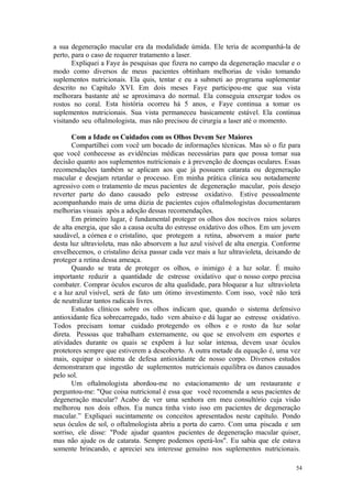 54
a sua degeneração macular era da modalidade úmida. Ele teria de acompanhá-la de
perto, para o caso de requerer tratamento a laser.
Expliquei a Faye às pesquisas que fizera no campo da degeneração macular e o
modo como diversos de meus pacientes obtinham melhorias de visão tomando
suplementos nutricionais. Ela quis, tentar e eu a submeti ao programa suplementar
descrito no Capítulo XVI. Em dois meses Faye participou-me que sua vista
melhorara bastante até se aproximava do normal. Ela conseguia enxergar todos os
rostos no coral. Esta história ocorreu há 5 anos, e Faye continua a tomar os
suplementos nutricionais. Sua vista permaneceu basicamente estável. Ela continua
visitando seu oftalmologista, mas não precisou de cirurgia a laser até o momento.
Com a Idade os Cuidados com os Olhos Devem Ser Maiores
Compartilhei com você um bocado de informações técnicas. Mas só o fiz para
que você conhecesse as evidências médicas necessárias para que possa tomar sua
decisão quanto aos suplementos nutricionais e à prevenção de doenças oculares. Essas
recomendações também se aplicam aos que já possuem catarata ou degeneração
macular e desejam retardar o processo. Em minha prática clínica sou notadamente
agressivo com o tratamento de meus pacientes de degeneração macular, pois desejo
reverter parte do dano causado pelo estresse oxidativo. Estive pessoalmente
acompanhando mais de uma dúzia de pacientes cujos oftalmologistas documentaram
melhorias visuais após a adoção dessas recomendações.
Em primeiro lugar, é fundamental proteger os olhos dos nocivos raios solares
de alta energia, que são a causa oculta do estresse oxidativo dos olhos. Em um jovem
saudável, a córnea e o cristalino, que protegem a retina, absorvem a maior parte
desta luz ultravioleta, mas não absorvem a luz azul visível de alta energia. Conforme
envelhecemos, o cristalino deixa passar cada vez mais a luz ultravioleta, deixando de
proteger a retina dessa ameaça.
Quando se trata de proteger os olhos, o inimigo é a luz solar. É muito
importante reduzir a quantidade de estresse oxidativo que o nosso corpo precisa
combater. Comprar óculos escuros de alta qualidade, para bloquear a luz ultravioleta
e a luz azul visível, será de fato um ótimo investimento. Com isso, você não terá
de neutralizar tantos radicais livres.
Estudos clínicos sobre os olhos indicam que, quando o sistema defensivo
antioxidante fica sobrecarregado, tudo vem abaixo e dá lugar ao estresse oxidativo.
Todos precisam tomar cuidado protegendo os olhos e o rosto da luz solar
direta. Pessoas que trabalham externamente, ou que se envolvem em esportes e
atividades durante os quais se expõem à luz solar intensa, devem usar óculos
protetores sempre que estiverem a descoberto. A outra metade da equação é, uma vez
mais, equipar o sistema de defesa antioxidante de nosso corpo. Diversos estudos
demonstraram que ingestão de suplementos nutricionais equilibra os danos causados
pelo sol.
Um oftalmologista abordou-me no estacionamento de um restaurante e
perguntou-me: "Que coisa nutricional é essa que você recomenda a seus pacientes de
degeneração macular? Acabo de ver uma senhora em meu consultório cuja visão
melhorou nos dois olhos. Eu nunca tinha visto isso em pacientes de degeneração
macular.” Expliquei sucintamente os conceitos apresentados neste capítulo. Pondo
seus óculos de sol, o oftalmologista abriu a porta do carro. Com uma piscada e um
sorriso, ele disse: "Pode ajudar quantos pacientes de degeneração macular quiser,
mas não ajude os de catarata. Sempre podemos operá-los". Eu sabia que ele estava
somente brincando, e apreciei seu interesse genuíno nos suplementos nutricionais.
 