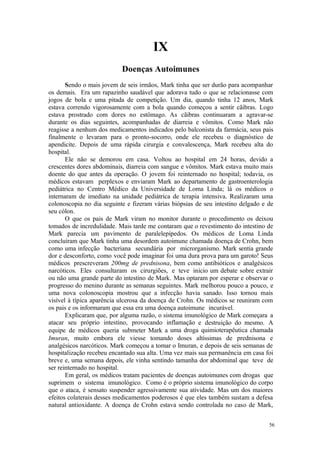 56
IX
Sendo o mais jovem de seis irmãos, Mark tinha que ser durão para acompanhar
os demais. Era um rapazinho saudável que adorava tudo o que se relacionasse com
jogos de bola e uma pitada de competição. Um dia, quando tinha 12 anos, Mark
estava correndo vigorosamente com a bola quando começou a sentir cãibras. Logo
estava prostrado com dores no estômago. As cãibras continuaram a agravar-se
durante os dias seguintes, acompanhadas de diarreia e vômitos. Como Mark não
reagisse a nenhum dos medicamentos indicados pelo balconista da farmácia, seus pais
finalmente o levaram para o pronto-socorro, onde ele recebeu o diagnóstico de
apendicite. Depois de uma rápida cirurgia e convalescença, Mark recebeu alta do
hospital.
Ele não se demorou em casa. Voltou ao hospital em 24 horas, devido a
crescentes dores abdominais, diarreia com sangue e vômitos. Mark estava muito mais
doente do que antes da operação. O jovem foi reinternado no hospital; todavia, os
médicos estavam perplexos e enviaram Mark ao departamento de gastroenterologia
pediátrica no Centro Médico da Universidade de Loma Linda; lá os médicos o
internaram de imediato na unidade pediátrica de terapia intensiva. Realizaram uma
colonoscopia no dia seguinte e fizeram várias biópsias de seu intestino delgado e de
seu cólon.
O que os pais de Mark viram no monitor durante o procedimento os deixou
tomados de incredulidade. Mais tarde me contaram que o revestimento do intestino de
Mark parecia um pavimento de paralelepípedos. Os médicos de Loma Linda
concluíram que Mark tinha uma desordem autoimune chamada doença de Crohn, bem
como uma infecção bacteriana secundária por microrganismo. Mark sentia grande
dor e desconforto, como você pode imaginar foi uma dura prova para um garoto! Seus
médicos prescreveram 200mg de prednisona, bem como antibióticos e analgésicos
narcóticos. Eles consultaram os cirurgiões, e teve início um debate sobre extrair
ou não uma grande parte do intestino de Mark. Mas optaram por esperar e observar o
progresso do menino durante as semanas seguintes. Mark melhorou pouco a pouco, e
uma nova colonoscopia mostrou que a infecção havia sanado. Isso tornou mais
visível à típica aparência ulcerosa da doença de Crohn. Os médicos se reuniram com
os pais e os informaram que essa era uma doença autoimune incurável.
Explicaram que, por alguma razão, o sistema imunológico de Mark começara a
atacar seu próprio intestino, provocando inflamação e destruição do mesmo. A
equipe de médicos queria submeter Mark a uma droga quimioterapêutica chamada
Imuran, muito embora ele viesse tomando doses altíssimas de prednisona e
analgésicos narcóticos. Mark começou a tomar o Imuran, e depois de seis semanas de
hospitalização recebeu encantado sua alta. Uma vez mais sua permanência em casa foi
breve e, uma semana depois, ele vinha sentindo tamanha dor abdominal que teve de
ser reinternado no hospital.
Em geral, os médicos tratam pacientes de doenças autoimunes com drogas que
suprimem o sistema imunológico. Como é o próprio sistema imunológico do corpo
que o ataca, é sensato suspender agressivamente sua atividade. Mas um dos maiores
efeitos colaterais desses medicamentos poderosos é que eles também sustam a defesa
natural antioxidante. A doença de Crohn estava sendo controlada no caso de Mark,
 