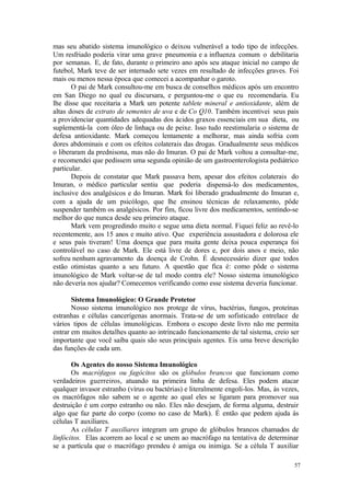 57
mas seu abatido sistema imunológico o deixou vulnerável a todo tipo de infecções.
Um resfriado poderia virar uma grave pneumonia e a influenza comum o debilitaria
por semanas. E, de fato, durante o primeiro ano após seu ataque inicial no campo de
futebol, Mark teve de ser internado sete vezes em resultado de infecções graves. Foi
mais ou menos nessa época que comecei a acompanhar o garoto.
O pai de Mark consultou-me em busca de conselhos médicos após um encontro
em San Diego no qual eu discursara, e perguntou-me o que eu recomendaria. Eu
lhe disse que receitaria a Mark um potente tablete mineral e antioxidante, além de
altas doses de extrato de sementes de uva e de Co Q10. Também incentivei seus pais
a providenciar quantidades adequadas dos ácidos graxos essenciais em sua dieta, ou
suplementá-la com óleo de linhaça ou de peixe. Isso tudo reestimularia o sistema de
defesa antioxidante. Mark começou lentamente a melhorar, mas ainda sofria com
dores abdominais e com os efeitos colaterais das drogas. Gradualmente seus médicos
o liberaram da prednisona, mas não do Imuran. O pai de Mark voltou a consultar-me,
e recomendei que pedissem uma segunda opinião de um gastroenterologista pediátrico
particular.
Depois de constatar que Mark passava bem, apesar dos efeitos colaterais do
Imuran, o médico particular sentiu que poderia dispensá-lo dos medicamentos,
inclusive dos analgésicos e do Imuran. Mark foi liberado gradualmente do Imuran e,
com a ajuda de um psicólogo, que lhe ensinou técnicas de relaxamento, pôde
suspender também os analgésicos. Por fim, ficou livre dos medicamentos, sentindo-se
melhor do que nunca desde seu primeiro ataque.
Mark vem progredindo muito e segue uma dieta normal. Fiquei feliz ao revê-lo
recentemente, aos 15 anos e muito ativo. Que experiência assustadora e dolorosa ele
e seus pais tiveram! Uma doença que para muita gente deixa pouca esperança foi
controlável no caso de Mark. Ele está livre de dores e, por dois anos e meio, não
sofreu nenhum agravamento da doença de Crohn. É desnecessário dizer que todos
estão otimistas quanto a seu futuro. A questão que fica é: como pôde o sistema
imunológico de Mark voltar-se de tal modo contra ele? Nosso sistema imunológico
não deveria nos ajudar? Comecemos verificando como esse sistema deveria funcionar.
Sistema Imunológico: O Grande Protetor
Nosso sistema imunológico nos protege de vírus, bactérias, fungos, proteínas
estranhas e células cancerígenas anormais. Trata-se de um sofisticado entrelace de
vários tipos de células imunológicas. Embora o escopo deste livro não me permita
entrar em muitos detalhes quanto ao intrincado funcionamento de tal sistema, creio ser
importante que você saiba quais são seus principais agentes. Eis uma breve descrição
das funções de cada um.
Os Agentes do nosso Sistema Imunológico
Os macrófagos ou fagócitos são os glóbulos brancos que funcionam como
verdadeiros guerreiros, atuando na primeira linha de defesa. Eles podem atacar
qualquer invasor estranho (vírus ou bactérias) e literalmente engoli-los. Mas, às vezes,
os macrófagos não sabem se o agente ao qual eles se ligaram para promover sua
destruição é um corpo estranho ou não. Eles não desejam, de forma alguma, destruir
algo que faz parte do corpo (como no caso de Mark). É então que pedem ajuda às
células T auxiliares.
As células T auxiliares integram um grupo de glóbulos brancos chamados de
linfócitos. Elas acorrem ao local e se unem ao macrófago na tentativa de determinar
se a partícula que o macrófago prendeu é amiga ou inimiga. Se a célula T auxiliar
 