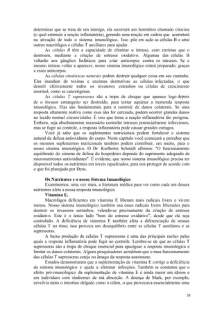 58
determinar que se trata de um inimigo, ela secretará um hormônio chamado citocina
(o qual estimula a reação inflamatória), gerando uma reação em cadeia que acarretará
na ativação de todo o sistema imunológico. Isso põe em ação as células B e atrai
outros macrófagos e células T auxiliares para ajudar.
As células B têm a capacidade de eliminar o intruso, com enzimas que o
destroem, mediante a criação de estresse oxidativo. Algumas das células B
voltarão aos gânglios linfáticos para criar anticorpos contra os intrusos. Se o
mesmo intruso voltar a aparecer, nosso sistema imunológico estará preparado, graças
a esses anticorpos.
As células citotóxicas naturais podem destruir qualquer coisa em seu caminho.
Elas inundam de toxinas e enzimas destrutivas as células infectadas, o que
destrói efetivamente todos os invasores estranhos ou células de crescimento
anormal, como as cancerígenas.
As células T supressoras são a tropa de choque que aparece logo depois
de o invasor estrangeiro ser destruído, para tentar aquietar a tremenda resposta
imunológica. Elas são fundamentais para o controle de danos colaterais. Se uma
resposta altamente reativa como essa não for cerceada, podem ocorrer grandes danos
no tecido normal circunvizinho. É isso que torna a reação inflamatória tão perigosa.
Embora, seja absolutamente necessário controlar intrusos potencialmente infecciosos,
mas se fugir ao controle, a resposta inflamatória pode causar grandes estragos.
Você já sabe que os suplementos nutricionais podem fortalecer o sistema
natural de defesa antioxidante do corpo. Neste capítulo você começará a perceber que
os mesmos suplementos nutricionais também podem contribuir, em muito, para o
nosso sistema imunológico. O Dr. Karlheinz Schmidt afirmou: "O funcionamento
equilibrado do sistema de defesa do hospedeiro depende do suprimento adequado de
micronutrientes antioxidantes". É evidente, que nosso sistema imunológico precisa ter
disponível todos os nutrientes em níveis equalizados, para nos proteger de acordo com
o que foi planejado por Deus.
Os Nutrientes e o nosso Sistema Imunológico
Examinemos, uma vez mais, a literatura médica para ver como cada um desses
nutrientes afeta a nossa resposta imunológica.
Vitamina E.
Macrófagos deficientes em vitamina E liberam mais radicais livres e vivem
menos. Nosso sistema imunológico também usa esses radicais livres liberados para
destruir os invasores estranhos, valendo-se precisamente da criação de estresse
oxidativo. Este é o único lado "bom do estresse oxidativo”, desde que ele seja
controlado. A deficiência de vitamina E também afeta a diferenciação de nossas
células T no rimo; isso provoca um desequilíbrio entre as células T auxiliares e as
supressoras.
A baixa produção de células T supressoras é uma das principais razões pelas
quais a resposta inflamatória pode fugir ao controle. Lembre-se de que as células T
supressoras são a tropa de choque essencial para apaziguar a resposta imunológica e
limitar os danos colaterais. Alguns pesquisadores acreditam que o mau funcionamento
das células T supressoras esteja no âmago da resposta autoimune.
Estudos demonstraram que a suplementação de vitamina E corrige a deficiência
do sistema imunológico e ajuda a eliminar infecções. Também se constatou que o
efeito pró-imunológico da suplementação de vitamina E é ainda maior em idosos e
em indivíduos com síndromes de má absorção. A doença de Mark, por exemplo,
envolvia tanto o intestino delgado como o cólon, o que provocava essencialmente uma
 