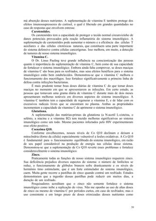 59
má absorção desses nutrientes. A suplementação de vitamina E também protege dos
efeitos imunossupressores do cortisol, o qual é liberado em grandes quantidades no
caso de respostas que envolvem estresse.
Carotenóides.
Os carotenóides tem a capacidade de proteger o tecido normal circunvizinho de
danos potenciais provocados pela reação inflamatória do sistema imunológico. A
suplementação de carotenóides pode aumentar o número e a eficiência das células T
auxiliares e das células citotóxicas naturais, que constituem uma parte importante
do sistema defensivo contra células cancerígenas. Isso melhora, em muito, a detecção
de tumores de nosso sistema imunológico.
Vitamina C.
O Dr. Linus Pauling teve grande influência na conscientização das pessoas
quanto à importância da suplementação de vitamina C, bem como de sua capacidade
de fortalecer o sistema imunológico. Embora ainda falta comprovar, se doses maciças
de vitamina C são boas para os resfriados, mas seus efeitos benéficos para o sistema
imunológico estão bem estabelecidos. Demonstrou-se que a vitamina C melhora o
funcionamento dos macrófagos. Isso fortalece significativamente a primeira linha de
defesa contra infecções bacterianas.
É mais prudente tomar boas doses diárias de vitamina C do que tomar doses
maciças no momento em que se apresentarem as infecções. Em certo estudo, as
pessoas que tomavam uma grama diária de vitamina C durante mais de dois meses
apresentaram melhoras notáveis em diversos aspectos do sistema imunológico. A
vitamina C também tem a capacidade de regenerar a vitamina E, e de lidar com os
excessivos radicais livres que se encontram no plasma. Ambas as propriedades
incrementam a capacidade da vitamina C de aprimorar o sistema imunológico.
Glutationa.
A suplementação das matérias-primas da glutationa (a N-acetil L-cisteína, o
selênio, a niacina e a vitamina B2) tem trazido melhoras significativas ao sistema
imunológico como um todo. Mesmo pacientes infectados pelo HIV experimentaram
esse efeito positivo.
Coenzima Q10.
Conforme envelhecemos, nossos níveis de Co Q10 declinam e deixam a
mitocôndria (forno da célula) especialmente vulnerável a lesões oxidativas. A Co Q10
é fundamental para o funcionamento equilibrado do sistema imunológico, em razão
de seu papel considerável na produção de energia nas células desse sistema.
Demonstrou-se que a suplementação de Co Q10 reverte esses problemas e fortalece
consideravelmente o sistema imunológico.
Zinco.
Praticamente todas as funções de nosso sistema imunológico requerem zinco.
Sua deficiência prejudica diversos aspectos do sistema: o número de linfócitos se
reduz, o funcionamento de glóbulos brancos sofre drasticamente e os níveis do
hormônio timo estimulante, que é um forte estimulador do sistema imunológico,
caem. Muita gente recorre a pastilhas de zinco quando contrai um resfriado. Estudos
demonstraram que a ingestão dessas pastilhas pode reduzir em muitos dias, a
duração de um resfriado.
Pesquisadores acreditam que o zinco não somente fortalece o sistema
imunológico como inibe a replicação do vírus. Não me oponho ao uso de altas doses
de zinco ou mesmo de vitamina C por períodos curtos, em caso de resfriados; mas o
uso consistente e em longo prazo de doses otimizadas desses nutrientes como
 