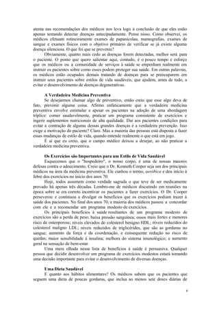 6
atenta nas recomendações dos médicos nos leva logo à conclusão de que eles estão
apenas tentando detectar doenças antecipadamente. Pense nisso. Como observei, os
médicos efetuam rotineiramente exames de papanicolau, mamografias, exames de
sangue e exames físicos com o objetivo primário de verificar se já existe alguma
doença silenciosa. O que foi que se preveniu?
Obviamente, quanto mais cedo as doenças forem detectadas, melhor será para
o paciente. O ponto que quero salientar aqui, contudo, é o pouco tempo e esforço
que os médicos ou a comunidade de serviços à saúde se empenham realmente em
instruir os pacientes sobre como esses podem proteger sua saúde. Em outras palavras,
os médicos estão ocupados demais tratando de doenças para se preocuparem em
instruir seus pacientes sobre estilos de vida saudáveis, que ajudem, antes de tudo, a
evitar o desenvolvimento de doenças degenerativas.
A Verdadeira Medicina Preventiva
Se desejarmos chamar algo de preventivo, então creio que esse algo deva de
fato, prevenir alguma coisa. Afirmo enfaticamente que a verdadeira medicina
preventiva envolve estimular e apoiar os pacientes na adoção de uma abordagem
tríplice: comer saudavelmente, praticar um programa consistente de exercícios e
ingerir suplementos nutricionais de alta qualidade. Dar aos pacientes condições para
evitar a contração de alguma dessas grandes doenças é a verdadeira prevenção. Isso
exige a motivação do paciente? Claro. Mas a maioria das pessoas está disposta a fazer
essas mudanças de estilo de vida, quando entende realmente o que está em jogo.
É aí que eu creio, que o campo médico deixou a desejar, ao não praticar a
verdadeira medicina preventiva.
Os Exercícios são Importantes para um Estilo de Vida Saudável
Esquecemos que o "hospedeiro", o nosso corpo, é uma de nossas maiores
defesas contra o adoecimento. Creio que o Dr. Kenneth Cooper seja um dos principais
médicos na área da medicina preventiva. Ele cunhou o termo, aeróbica e deu início à
febre dos exercícios no início dos anos 70.
Hoje, todos assumem como verdade sagrada o que teve de ser medicamente
provado há apenas três décadas. Lembro-me de médicos discutindo em reuniões na
época sobre se era correto incentivar os pacientes a fazer exercícios. O Dr. Cooper
perseverou e continuou a divulgar os benefícios que os exercícios podiam trazer à
saúde dos pacientes. No final dos anos 70, a maioria dos médicos passou a concordar
com ele e a recomendar um programa modesto de exercícios.
Os principais benefícios à saúde resultantes de um programa modesto de
exercícios são a perda de peso; baixa pressão sanguínea; ossos mais fortes e menores
risco de osteoporose; níveis elevados do colesterol benigno HDL; níveis reduzidos do
colesterol maligno LDL; níveis reduzidos de triglicérides, que são as gorduras no
sangue; aumento da força e da coordenação, e consequente redução no risco de
quedas; maior sensibilidade à insulina; melhora do sistema imunológico; e aumento
geral na sensação de bem-estar.
Uma mera olhada nessa lista de benefícios à saúde é persuasiva. Qualquer
pessoa que decidir desenvolver um programa de exercícios modestos estará tomando
uma decisão importante para evitar o desenvolvimento de diversas doenças.
Uma Dieta Saudável
E quanto aos hábitos alimentares? Os médicos sabem que os pacientes que
seguem uma dieta de poucas gorduras, que inclua ao menos sete doses diárias de
 