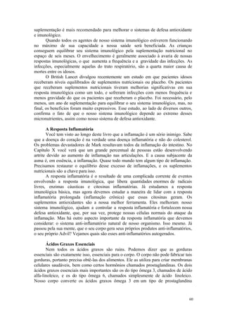 60
suplementação é mais recomendado para melhorar o sistemas de defesa antioxidante
e imunológico.
Quando todos os agentes de nosso sistema imunológico estiverem funcionando
no máximo de sua capacidade a nossa saúde será beneficiada. As crianças
conseguem equilibrar seu sistema imunológico pela suplementação nutricional no
espaço de seis meses. O envelhecimento é geralmente associado à avaria de nossas
respostas imunológicas, o que aumenta a frequência e a gravidade das infecções. As
infecções, especialmente aquelas do trato respiratório, são a quarta maior causa de
mortes entre os idosos.
O British Lancet divulgou recentemente um estudo em que pacientes idosos
receberam níveis equilibrados de suplementos nutricionais ou placebo. Os pacientes
que receberam suplementos nutricionais tiveram melhorias significativas em sua
resposta imunológica como um todo, e sofreram infecções com menos frequência e
menos gravidade do que os pacientes que receberam o placebo. Foi necessário, pelo
menos, um ano de suplementação para equilibrar o seu sistema imunológico, mas, no
final, os beneficios foram muito expressivos. Esse estudo, ao lado de diversos outros,
confirma o fato de que o nosso sistema imunológico depende ao extremo desses
micronutrientes, assim como nosso sistema de defesa antioxidante.
A Resposta Inflamatória
Você tem visto ao longo deste livro que a inflamação é um sério inimigo. Sabe
que a doença do coração é na verdade uma doença inflamatória e não do colesterol.
Os problemas devastadores de Mark resultavam todos da inflamação do intestino. No
Capítulo X você verá que um grande percentual de pessoas estão desenvolvendo
artrite devido ao aumento de inflamação nas articulações. E a causa subjacente da
asma é, em essência, a inflamação. Quase todo mundo tem algum tipo de inflamação.
Precisamos restaurar o equilíbrio desse excesso de inflamações, e os suplementos
nutricionais são a chave para isso.
A resposta inflamatória é o resultado de uma complicada corrente de eventos
envolvendo a resposta imunológica, que libera quantidades enormes de radicais
livres, enzimas cáusticas e citosinas inflamatórias. Já estudamos a resposta
imunológica básica, mas agora devemos estudar a maneira de lidar com a resposta
inflamatória prolongada (inflamação crônica) que essas citosinas geram. Os
suplementos antioxidantes são a nossa melhor ferramenta. Eles melhoram nosso
sistema imunológico, ajudam a controlar a resposta inflamatória e fortalecem nossa
defesa antioxidante, que, por sua vez, protege nossas células normais do ataque da
inflamação. Mas há outro aspecto importante da resposta inflamatória que devemos
considerar: o sistema anti-inflamatório natural de nosso organismo. Isso mesmo. Já
passou pela sua mente, que o seu corpo gera seus próprios produtos anti-inflamatórios,
o seu próprio Advil? Vejamos quais são esses anti-inflamatórios autogerados.
Ácidos Graxos Essenciais
Nem todos os ácidos graxos são ruins. Podemos dizer que as gorduras
essenciais são exatamente isso, essenciais para o corpo. O corpo não pode fabricar tais
gorduras, portanto precisa obtê-las dos alimentos. Ele as utiliza para criar membranas
celulares saudáveis, bem como certos hormônios chamados prostaglandinas. Os dois
ácidos graxos essenciais mais importantes são os do tipo ômega 3, chamados de ácido
alfa-linoleico, e os do tipo ômega 6, chamados simplesmente de ácido linoleico.
Nosso corpo converte os ácidos graxos ômega 3 em um tipo de prostaglandina
 