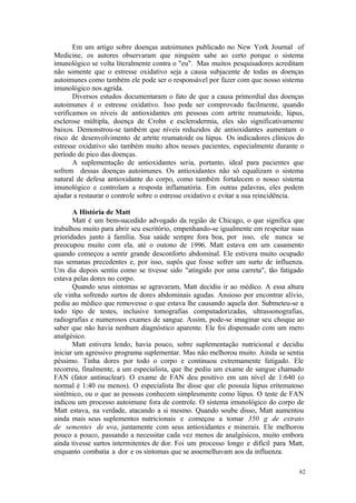 62
Em um artigo sobre doenças autoimunes publicado no New York Journal of
Medicine, os autores observaram que ninguém sabe ao certo porque o sistema
imunológico se volta literalmente contra o "eu". Mas muitos pesquisadores acreditam
não somente que o estresse oxidativo seja a causa subjacente de todas as doenças
autoimunes como também ele pode ser o responsável por fazer com que nosso sistema
imunológico nos agrida.
Diversos estudos documentaram o fato de que a causa primordial das doenças
autoimunes é o estresse oxidativo. Isso pode ser comprovado facilmente, quando
verificamos os níveis de antioxidantes em pessoas com artrite reumatoide, lúpus,
esclerose múltipla, doença de Crohn e esclerodermia, eles são significativamente
baixos. Demonstrou-se também que níveis reduzidos de antioxidantes aumentam o
risco de desenvolvimento de artrite reumatoide ou lúpus. Os indicadores clínicos do
estresse oxidativo são também muito altos nesses pacientes, especialmente durante o
período de pico das doenças.
A suplementação de antioxidantes seria, portanto, ideal para pacientes que
sofrem dessas doenças autoimunes. Os antioxidantes não só equalizam o sistema
natural de defesa antioxidante do corpo, como também fortalecem o nosso sistema
imunológico e controlam a resposta inflamatória. Em outras palavras, eles podem
ajudar a restaurar o controle sobre o estresse oxidativo e evitar a sua reincidência.
A História de Matt
Matt é um bem-sucedido advogado da região de Chicago, o que significa que
trabalhou muito para abrir seu escritório, empenhando-se igualmente em respeitar suas
prioridades junto à família. Sua saúde sempre fora boa, por isso, ele nunca se
preocupou muito com ela, até o outono de 1996. Matt estava em um casamento
quando começou a sentir grande desconforto abdominal. Ele estivera muito ocupado
nas semanas precedentes e, por isso, supôs que fosse sofrer um surto de influenza.
Um dia depois sentiu como se tivesse sido "atingido por uma carreta", tão fatigado
estava pelas dores no corpo.
Quando seus sintomas se agravaram, Matt decidiu ir ao médico. A essa altura
ele vinha sofrendo surtos de dores abdominais agudas. Ansioso por encontrar alívio,
pediu ao médico que removesse o que estava lhe causando aquela dor. Submeteu-se a
todo tipo de testes, inclusive tomografias computadorizadas, ultrassonografias,
radiografias e numerosos exames de sangue. Assim, pode-se imaginar seu choque ao
saber que não havia nenhum diagnóstico aparente. Ele foi dispensado com um mero
analgésico.
Matt estivera lendo, havia pouco, sobre suplementação nutricional e decidiu
iniciar um agressivo programa suplementar. Mas não melhorou muito. Ainda se sentia
péssimo. Tinha dores por todo o corpo e continuou extremamente fatigado. Ele
recorreu, finalmente, a um especialista, que lhe pediu um exame de sangue chamado
FAN (fator antinuclear). O exame de FAN deu positivo em um nível de 1:640 (o
normal é 1:40 ou menos). O especialista lhe disse que ele possuía lúpus eritematoso
sistêmico, ou o que as pessoas conhecem simplesmente como lúpus. O teste de FAN
indicou um processo autoimune fora de controle. O sistema imunológico do corpo de
Matt estava, na verdade, atacando a si mesmo. Quando soube disso, Matt aumentou
ainda mais seus suplementos nutricionais e começou a tomar 350 g de extrato
de sementes de uva, juntamente com seus antioxidantes e minerais. Ele melhorou
pouco a pouco, passando a necessitar cada vez menos de analgésicos, muito embora
ainda tivesse surtos intermitentes de dor. Foi um processo longo e difícil para Matt,
enquanto combatia a dor e os sintomas que se assemelhavam aos da influenza.
 