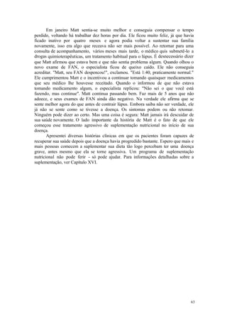 63
Em janeiro Matt sentia-se muito melhor e conseguia compensar o tempo
perdido, voltando há trabalhar dez horas por dia. Ele ficou muito feliz, já que havia
ficado inativo por quatro meses e agora podia voltar a sustentar sua família
novamente, isso era algo que receava não ser mais possível. Ao retornar para uma
consulta de acompanhamento, vários meses mais tarde, o médico quis submetê-lo a
drogas quimioterapêuticas, um tratamento habitual para o lúpus. É desnecessário dizer
que Matt afirmou que estava bem e que não sentia problema algum. Quando olhou o
novo exame de FAN, o especialista ficou de queixo caído. Ele não conseguia
acreditar. "Matt, seu FAN despencou!", exclamou. "Está 1:40, praticamente normal."
Ele cumprimentou Matt e o incentivou a continuar tomando quaisquer medicamentos
que seu médico lhe houvesse receitado. Quando o informou de que não estava
tomando medicamento algum, o especialista replicou: "Não sei o que você está
fazendo, mas continue". Matt continua passando bem. Faz mais de 5 anos que não
adoece, e seus exames de FAN ainda dão negativo. Na verdade ele afirma que se
sente melhor agora do que antes de contrair lúpus. Embora saiba não ser verdade, ele
já não se sente como se tivesse a doença. Os sintomas podem ou não retomar.
Ninguém pode dizer ao certo. Mas uma coisa é segura: Matt jamais irá descuidar de
sua saúde novamente. O lado importante da história de Matt é o fato de que ele
começou esse tratamento agressivo de suplementação nutricional no início de sua
doença.
Apresentei diversas histórias clínicas em que os pacientes foram capazes de
recuperar sua saúde depois que a doença havia progredido bastante. Espero que mais e
mais pessoas comecem a suplementar sua dieta tão logo percebam ter uma doença
grave, antes mesmo que ela se torne agressiva. Um programa de suplementação
nutricional não pode ferir - só pode ajudar. Para informações detalhadas sobre a
suplementação, ver Capítulo XVI.
 