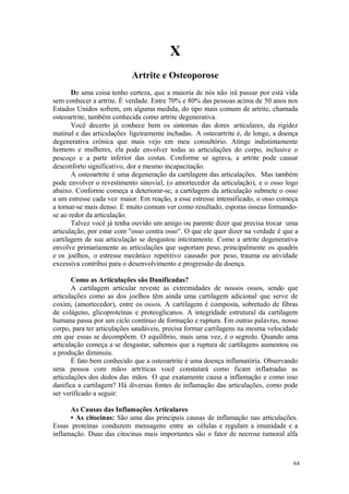 64
X
De uma coisa tenho certeza, que a maioria de nós não irá passar por está vida
sem conhecer a artrite. É verdade. Entre 70% e 80% das pessoas acima de 50 anos nos
Estados Unidos sofrem, em alguma medida, do tipo mais comum de artrite, chamada
osteoartrite, também conhecida como artrite degenerativa.
Você decerto já conhece bem os sintomas das dores articulares, da rigidez
matinal e das articulações ligeiramente inchadas. A osteoartrite é, de longe, a doença
degenerativa crônica que mais vejo em meu consultório. Atinge indistintamente
homens e mulheres, ela pode envolver todas as articulações do corpo, inclusive o
pescoço e a parte inferior das costas. Conforme se agrava, a artrite pode causar
desconforto significativo, dor e mesmo incapacitação.
A osteoartrite é uma degeneração da cartilagem das articulações. Mas também
pode envolver o revestimento sinovial, (o amortecedor da articulação), e o osso logo
abaixo. Conforme começa a deteriorar-se, a cartilagem da articulação submete o osso
a um estresse cada vez maior. Em reação, a esse estresse intensificado, o osso começa
a tornar-se mais denso. É muito comum ver como resultado, esporas ósseas formando-
se ao redor da articulação.
Talvez você já tenha ouvido um amigo ou parente dizer que precisa trocar uma
articulação, por estar com "osso contra osso". O que ele quer dizer na verdade é que a
cartilagem de sua articulação se desgastou inteiramente. Como a artrite degenerativa
envolve primariamente as articulações que suportam peso, principalmente os quadris
e os joelhos, o estresse mecânico repetitivo causado por peso, trauma ou atividade
excessiva contribui para o desenvolvimento e progressão da doença.
Como as Articulações são Danificadas?
A cartilagem articular reveste as extremidades de nossos ossos, sendo que
articulações como as dos joelhos têm ainda uma cartilagem adicional que serve de
coxim, (amortecedor), entre os ossos. A cartilagem é composta, sobretudo de fibras
de colágeno, glicoproteínas e proteoglicanos. A integridade estrutural da cartilagem
humana passa por um ciclo contínuo de formação e ruptura. Em outras palavras, nosso
corpo, para ter articulações saudáveis, precisa formar cartilagens na mesma velocidade
em que essas se decompõem. O equilíbrio, mais uma vez, é o segredo. Quando uma
articulação começa a se desgastar, sabemos que a ruptura de cartilagens aumentou ou
a produção diminuiu.
É fato bem conhecido que a osteoartrite é uma doença inflamatória. Observando
uma pessoa com mãos artríticas você constatará como ficam inflamadas as
articulações dos dedos das mãos. O que exatamente causa a inflamação e como isso
danifica a cartilagem? Há diversas fontes de inflamação das articulações, como pode
ser verificado a seguir:
As Causas das Inflamações Articulares
• As citocinas: São uma das principais causas de inflamação nas articulações.
Essas proteínas conduzem mensagens entre as células e regulam a imunidade e a
inflamação. Duas das citocinas mais importantes são o fator de necrose tumoral alfa
 
