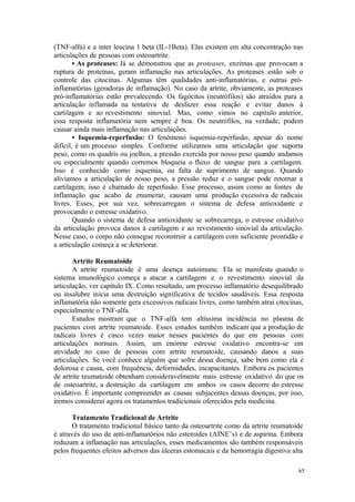65
(TNF-alfa) e a inter leucina 1 beta (IL-1Beta). Elas existem em alta concentração nas
articulações de pessoas com osteoartrite.
• As proteases: Já se demonstrou que as proteases, enzimas que provocam a
ruptura de proteínas, geram inflamação nas articulações. As proteases estão sob o
controle das citocinas. Algumas têm qualidades anti-inflamatórias, e outras pró-
inflamatórias (geradoras de inflamação). No caso da artrite, obviamente, as proteases
pró-inflamatórias estão prevalecendo. Os fagócitos (neutrófilos) são atraídos para a
articulação inflamada na tentativa de desfazer essa reação e evitar danos à
cartilagem e ao revestimento sinovial. Mas, como vimos no capítulo anterior,
essa resposta inflamatória nem sempre é boa. Os neutrófilos, na verdade, podem
causar ainda mais inflamação nas articulações.
• Isquemia-reperfusão: O fenômeno isquemia-reperfusão, apesar do nome
difícil, é um processo simples. Conforme utilizamos uma articulação que suporta
peso, como os quadris ou joelhos, a pressão exercida por nosso peso quando andamos
ou especialmente quando corremos bloqueia o fluxo de sangue para a cartilagem.
Isso é conhecido como isquemia, ou falta de suprimento de sangue. Quando
aliviamos a articulação de nosso peso, a pressão reduz e o sangue pode retornar a
cartilagem, isso é chamado de reperfusão. Esse processo, assim como as fontes de
inflamação que acabo de enumerar, causam uma produção excessiva de radicais
livres. Esses, por sua vez, sobrecarregam o sistema de defesa antioxidante e
provocando o estresse oxidativo.
Quando o sistema de defesa antioxidante se sobrecarrega, o estresse oxidativo
da articulação provoca danos à cartilagem e ao revestimento sinovial da articulação.
Nesse caso, o corpo não consegue reconstruir a cartilagem com suficiente prontidão e
a articulação começa a se deteriorar.
Artrite Reumatoide
A artrite reumatoide é uma doença autoimune. Ela se manifesta quando o
sistema imunológico começa a atacar a cartilagem e o revestimento sinovial da
articulação, ver capítulo IX. Como resultado, um processo inflamatório desequilibrado
ou insalubre inicia uma destruição significativa de tecidos saudáveis. Essa resposta
inflamatória não somente gera excessivos radicais livres, como também atrai citocinas,
especialmente o TNF-alfa.
Estudos mostram que o TNF-alfa tem altíssima incidência no plasma de
pacientes com artrite reumatoide. Esses estudos também indicam que a produção de
radicais livres é cinco vezes maior nesses pacientes do que em pessoas com
articulações normais. Assim, um enorme estresse oxidativo encontra-se em
atividade no caso de pessoas com artrite reumatoide, causando danos a suas
articulações. Se você conhece alguém que sofre dessa doença, sabe bem como ela é
dolorosa e causa, com frequência, deformidades, incapacitantes. Embora os pacientes
de artrite reumatoide obtenham consideravelmente mais estresse oxidativo do que os
de osteoartrite, a destruição da cartilagem em ambos os casos decorre do estresse
oxidativo. É importante compreender as causas subjacentes dessas doenças, por isso,
iremos considerar agora os tratamentos tradicionais oferecidos pela medicina.
Tratamento Tradicional de Artrite
O tratamento tradicional básico tanto da osteoartrite como da artrite reumatoide
é através do uso de anti-inflamatórios não esteroides (AINE’s) e de aspirina. Embora
reduzam a inflamação nas articulações, esses medicamentos são também responsáveis
pelos frequentes efeitos adversos das úlceras estomacais e da hemorragia digestiva alta
 