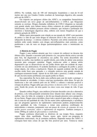 66
(HDA). Na verdade, mais de 100 mil internações hospitalares e mais de 16 mil
mortes por ano nos Estados Unidos resultam de hemorragia digestiva alta causada
pelo uso de AINE’s.
Em resposta aos perigosos efeitos dos AINE’s, as companhias farmacêuticas
desenvolveram um novo grupo de anti-inflamatórios o COX-2, que bloqueiam
somente as enzimas. Drogas chamadas inibidores de COX-2 chegaram ao mercado
com grande alarde, pois tinham menos efeitos colaterais de ordem gastrointestinal.
Infelizmente, elas também possuem efeitos colaterais, que incluem a perfuração dos
intestinos e hemorragias digestivas altas, embora com menos frequência do que a
primeira geração de AINE’s.
Minha maior preocupação com relação ao uso pesado de AINE’s por pacientes
de artrite é o fato de que essas drogas só oferecem alívio à dor, sem atacar a causa
subjacente da doença - o estresse oxidativo. Pacientes com artrite reumatoide severa
também estão sendo tratados com drogas anti-inflamatórias mais potentes, como
prednisona e sais de ouro ou drogas quimioterapêuticas como o metotrexato ou
imuran.
A História de Peggie
Peggie é uma senhora atraente que tive o prazer de conhecer no decurso dos
últimos anos. Quando a encontrei pela primeira vez, sua perna direita estava curvada
para fora, tão degenerado se encontrava seu joelho. Ela sentia desconforto não
somente no joelho, mas também no quadril direito, pois tinha de adotar uma postura
incorreta para conseguir caminhar. Peggie contou-me sobre a intensa artrite
degenerativa que se desenvolvera em seu joelho direito após um acidente de esqui,
ocorrido em sua adolescência. O acidente danificara a cartilagem do joelho e, pouco
tempo depois, ela voltou a machucá-lo. Depois do segundo acidente não lhe coube
escolha senão fazer uma operação, e o cirurgião removeu uma grande camada de
cartilagem seriamente lesada. Apesar de ter feito todo o possível, o médico a alertou
de que ela teria muitos problemas com aquele joelho no futuro.
Seu especialista lhe havia dado uma joelheira para usar de modo a proteger o
joelho durante as atividades. A única coisa que recomendou, além disso, foi que ela
mantivesse a dor sob controle pelo uso de AINE’s e adiasse o máximo possível a
cirurgia de prótese. Peggie sabia que uma prótese só duraria entre 8 e 12 anos, e com
sorte. Sendo tão jovem, ela teria quatro ou cinco vezes esse tempo de vida. O que
fazer?
Quando conheci Peggie, seus médicos já haviam discutido com ela a alternativa
da prótese, e ela vinha pensando seriamente nisso. Quanto mais adiasse essa cirurgia,
melhor, mas ela tinha de comparar a dor de sua situação presente com a perspectiva
de seu futuro. Peggie estava decidida a fazer todo o possível para adiar a cirurgia, mas
não à custa de sua qualidade de vida. Ela leu muito sobre suplementação, e acreditava
que um programa agressivo de suplementos nutricionais poderia proporcionar-lhe
maior qualidade de vida. Começou a tomar uma poderosa combinação de
antioxidantes e minerais, juntamente com um pouco de extrato de sementes de uva,
ácidos graxos essenciais, cálcio e suplementos de magnésio. Também começou a
tomar 2000mg de sulfato de glicosamina e condroitina.
Peggie continuou observando as diretrizes de sua terapia física, enquanto
seguia uma dieta equilibrada. Poucos meses após iniciar seu programa de
suplementos nutricionais, ela já constatou melhoras. Dependia menos dos AINE’s e
conseguia fazer mais coisas do que lhe fora possível por anos. Tornou-se muito
 