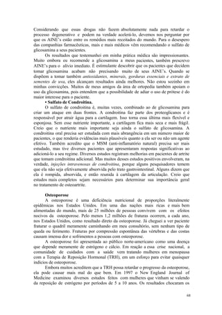 68
Considerando que essas drogas não fazem absolutamente nada para retardar o
processo degenerativo e podem na verdade acelerá-lo, devemos nos perguntar por
que os AINE’s estão entre os remédios mais receitados do mundo. Para o desespero
das companhias farmacêuticas, mais e mais médicos vêm recomendando o sulfato de
glicosamina a seus pacientes.
Os resultados que testemunhei em minha prática médica são impressionantes.
Muito embora eu recomende a glicosamina a meus pacientes, também prescrevo
AINE’s para o alívio imediato. É estimulante descobrir que os pacientes que decidem
tomar glicosamina acabam não precisando muito de seus AINE’s. Quando se
dispõem a tomar também antioxidantes, minerais, gorduras essenciais e extrato de
sementes de uva, eles alcançam resultados ainda melhores. Não estou sozinho em
minhas convicções. Muitos de meus amigos da área de ortopedia também apoiam o
uso da glicosamina, pois entendem que a possibilidade de adiar o uso de prótese é do
maior interesse para o paciente.
• Sulfato de Condroitina.
O sulfato de condroitina é, muitas vezes, combinado ao de glicosamina para
criar um ataque em duas frontes. A condroitina faz parte dos proteoglicanos e é
responsável por atrair água para a cartilagem. Isso torna essa última mais flexível e
esponjosa. Sem esse nutriente importante, a cartilagem fica mais seca e mais frágil.
Creio que o nutriente mais importante seja ainda o sulfato de glicosamina. A
condroitina oral precisa ser estudada com mais abrangência em um número maior de
pacientes, o que renderia evidências mais plausíveis quanto a ela ser ou não um agente
efetivo. Também acredito que o MSM (anti-inflamatório natural) precisa ser mais
estudado, mas tive diversos pacientes que apresentaram respostas significativas ao
adicioná-lo a seu regime. Diversos estudos registram melhorias em pacientes de artrite
que tomam condroitina adicional. Mas muitos desses estudos positivos envolveram, na
verdade, injeções intravenosas de condroitina, porque alguns pesquisadores temem
que ela não seja efetivamente absorvida pelo trato gastrointestinal. Alguns dizem que
ela é rompida, absorvida, e então reunida à cartilagem da articulação. Creio que
estudos mais completos sejam necessários para determinar sua importância geral
no tratamento de osteoartrite.
Osteoporose
A osteoporose é uma deficiência nutricional de proporções literalmente
epidêmicas nos Estados Unidos. Em uma das nações mais ricas e mais bem
alimentadas do mundo, mais de 25 milhões de pessoas convivem com os efeitos
nocivos da osteoporose. Pelo menos 1,2 milhões de fraturas ocorrem, a cada ano,
nos Estados Unidos, como resultado direto da osteoporose. Já cheguei a ver paciente
fraturar o quadril meramente caminhando em meu consultório, sem nenhum tipo de
queda ou ferimento. Fraturas por compressão espontânea das vértebras e das costas
causam imensa dor e sofrimentos a pessoas com osteoporose.
A osteoporose foi apresentada ao público norte-americano como uma doença
que depende meramente de estrógeno e cálcio. Em reação a essa crise nacional, a
comunidade de cuidados com a saúde vem tratando mulheres em menopausa
com a Terapia de Reposição Hormonal (TRH), em um esforço para evitar quaisquer
indícios de osteoporose.
Embora muitos acreditem que a TRH possa retardar o progresso da osteoporose,
ela pode causar mais mal do que bem. Em 1997 o New England Journal of
Medicine examinou diversos estudos feitos com mulheres que vinham se valendo
da reposição de estrógeno por períodos de 5 a 10 anos. Os resultados chocaram os
 