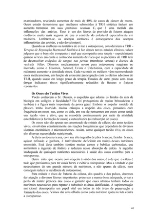 69
examinadores, revelando aumentos de mais de 40% de casos de câncer de mama.
Outro estudo demonstrou que mulheres submetidas à TRH sintética tinham um
aumento tremendo em suas proteínas reativas C, que é uma medida das
inflamações das artérias. Esse é um dos fatores de previsão de futuros ataques
cardíacos muito mais seguros do que o controle do colesterol especialmente em
mulheres. Lembrem-se, as doenças cardíacas é consequência das doenças
inflamatórias das artérias, e não do colesterol.
Quando as mulheres na tentativa de evitar a osteoporose, considerarem a TRH -
Terapia de Reposição Hormonal Sintética à luz desses novos estudos clínicos, talvez
julguem que o bem não compensa o mal que acompanha essa terapia - especialmente
quando se leva em conta o conhecido aumento de risco que as pacientes de TRH têm
de desenvolver coágulos de sangue nas pernas (trombose venosa) e doença da
vesícula biliar. Diversos medicamentos novos para osteoporose surgiram no
mercado, como o Fosomax, Actonel, Evista e Calcitonina, com a capacidade de
realmente aumentar a densidade óssea. Cada vez mais os médicos vêm recomendando
esses medicamentos, em função da crescente preocupação com os efeitos adversos do
TRH, quando usado em longo prazo da terapia. Estudos de curto prazo com essas
drogas indicaram riscos significativamente reduzidos de fraturas e fraturas
recorrentes.
Os Ossos são Tecidos Vivos
Vocês conhecem o Sr. Ossada, o esqueleto que adorna os fundos da sala de
biologia em colégios e faculdades? Ele foi protagonista de muitas brincadeiras e
também é a figura mais importante da prova geral. Embora o popular modelo de
plástico tenha instruído muitas crianças a respeito dos ossos, pensamos com
frequência em ossos nus, como os dele, em vez de pensarmos em ossos como sendo
um tecido vivo e ativo, que se remodela continuamente por meio da atividade
osteoblástica (a formação de ossos) e osteoclástica (a reabsorção de ossos).
Os ossos não são apenas um amontoado de cristais de cálcio; são antes tecidos
vivos, envolvidos constantemente em reações bioquímicas que dependem de diversos
sistemas enzimáticos e micronutrientes. Assim, como qualquer tecido vivo, os ossos
têm diversas necessidades nutricionais.
A dieta norte-americana, com sua alta ingestão de pães brancos, farinha branca,
açúcar refinado e gordura, é terrivelmente deficiente em muitos desses nutrientes
essenciais. Está dieta também contém muitas carnes e bebidas carbonadas, que
aumentam a ingestão de fósforo e reduzem nossa absorção de cálcio. A ingestão
inadequada de quaisquer nutrientes necessários à saúde dos ossos contribui para a
osteoporose.
Outro mito que ocorre com respeito à saúde dos ossos, é o de que o cálcio é
tudo que precisamos para ter ossos fortes e evitar a osteoporose. Mas a verdade é que
necessitamos de um grande número de nutrientes, e não apenas de cálcio, para
conseguir reduzir a incidência de osteoporose.
Para reduzir o risco de fraturas da coluna, dos quadris e dos pulsos, devemos
dar atenção a diversos fatores importantes: preservar a massa óssea adequada, evitar a
perda da matriz proteica dos ossos e garantir que esses últimos tenham todos os
nutrientes necessários para reparar e substituir as áreas danificadas. A suplementação
nutricional desempenha um papel vital em todas as três áreas de preservação e
formação dos ossos. Vamos dar uma olhada como cada nutriente ajuda na luta contra
a osteoporose.
 