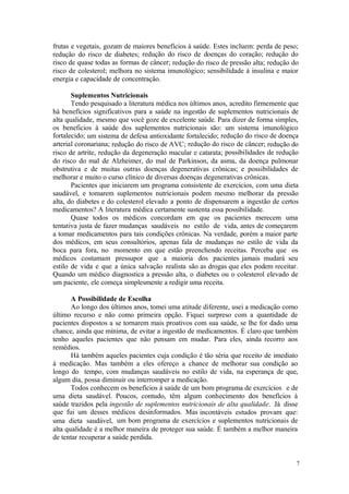 7
frutas e vegetais, gozam de maiores benefícios à saúde. Estes incluem: perda de peso;
redução do risco de diabetes; redução do risco de doenças do coração; redução do
risco de quase todas as formas de câncer; redução do risco de pressão alta; redução do
risco de colesterol; melhora no sistema imunológico; sensibilidade à insulina e maior
energia e capacidade de concentração.
Suplementos Nutricionais
Tendo pesquisado a literatura médica nos últimos anos, acredito firmemente que
há benefícios significativos para a saúde na ingestão de suplementos nutricionais de
alta qualidade, mesmo que você goze de excelente saúde. Para dizer de forma simples,
os beneficios à saúde dos suplementos nutricionais são: um sistema imunológico
fortalecido; um sistema de defesa antioxidante fortalecido; redução do risco de doença
arterial coronariana; redução do risco de AVC; redução do risco de câncer; redução do
risco de artrite, redução da degeneração macular e catarata; possibilidades de redução
do risco do mal de Alzheimer, do mal de Parkinson, da asma, da doença pulmonar
obstrutiva e de muitas outras doenças degenerativas crônicas; e possibilidades de
melhorar e muito o curso clínico de diversas doenças degenerativas crônicas.
Pacientes que iniciarem um programa consistente de exercícios, com uma dieta
saudável, e tomarem suplementos nutricionais podem mesmo melhorar da pressão
alta, do diabetes e do colesterol elevado a ponto de dispensarem a ingestão de certos
medicamentos? A literatura médica certamente sustenta essa possibilidade.
Quase todos os médicos concordam em que os pacientes merecem uma
tentativa justa de fazer mudanças saudáveis no estilo de vida, antes de começarem
a tomar medicamentos para tais condições crônicas. Na verdade, porém a maior parte
dos médicos, em seus consultórios, apenas fala de mudanças no estilo de vida da
boca para fora, no momento em que estão preenchendo receitas. Perceba que os
médicos costumam pressupor que a maioria dos pacientes jamais mudará seu
estilo de vida e que a única salvação realista são as drogas que eles podem receitar.
Quando um médico diagnostica a pressão alta, o diabetes ou o colesterol elevado de
um paciente, ele começa simplesmente a redigir uma receita.
A Possibilidade de Escolha
Ao longo dos últimos anos, tomei uma atitude diferente, usei a medicação como
último recurso e não como primeira opção. Fiquei surpreso com a quantidade de
pacientes dispostos a se tornarem mais proativos com sua saúde, se lhe for dado uma
chance, ainda que mínima, de evitar a ingestão de medicamentos. É claro que também
tenho aqueles pacientes que não pensam em mudar. Para eles, ainda recorro aos
remédios.
Há também aqueles pacientes cuja condição é tão séria que receito de imediato
à medicação. Mas também a eles ofereço a chance de melhorar sua condição ao
longo do tempo, com mudanças saudáveis no estilo de vida, na esperança de que,
algum dia, possa diminuir ou interromper a medicação.
Todos conhecem os benefícios à saúde de um bom programa de exercícios e de
uma dieta saudável. Poucos, contudo, têm algum conhecimento dos benefícios à
saúde trazidos pela ingestão de suplementos nutricionais de alta qualidade. Já disse
que fui um desses médicos desinformados. Mas incontáveis estudos provam que:
uma dieta saudável, um bom programa de exercícios e suplementos nutricionais de
alta qualidade é a melhor maneira de proteger sua saúde. É também a melhor maneira
de tentar recuperar a saúde perdida.
 