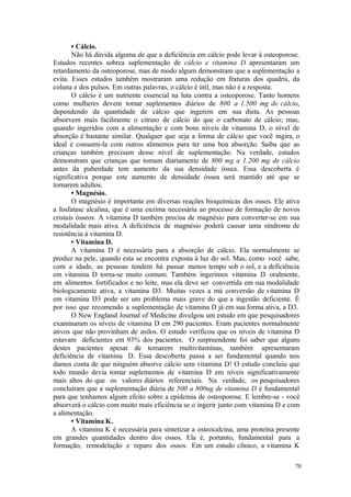 70
• Cálcio.
Não há dúvida alguma de que a deficiência em cálcio pode levar à osteoporose.
Estudos recentes sobrea suplementação de cálcio e vitamina D apresentaram um
retardamento da osteoporose, mas de modo algum demonstram que a suplementação a
evita. Esses estudos também mostraram uma redução em fraturas dos quadris, da
coluna e dos pulsos. Em outras palavras, o cálcio é útil, mas não é a resposta.
O cálcio é um nutriente essencial na luta contra a osteoporose. Tanto homens
como mulheres devem tomar suplementos diários de 800 a 1.500 mg de cálcio,
dependendo da quantidade de cálcio que ingerem em sua dieta. As pessoas
absorvem mais facilmente o citrato de cálcio do que o carbonato de cálcio; mas,
quando ingeridos com a alimentação e com bons níveis de vitamina D, o nível de
absorção é bastante similar. Qualquer que seja a forma de cálcio que você ingira, o
ideal é consumi-la com outros alimentos para ter uma boa absorção. Saiba que as
crianças também precisam desse nível de suplementação. Na verdade, estudos
demonstram que crianças que tomam diariamente de 800 mg a 1.200 mg de cálcio
antes da puberdade tem aumento da sua densidade óssea. Essa descoberta é
significativa porque este aumento de densidade óssea será mantido até que se
tornarem adultos.
• Magnésio.
O magnésio é importante em diversas reações bioquímicas dos ossos. Ele ativa
a fosfatase alcalina, que é uma enzima necessária ao processo de formação de novos
cristais ósseos. A vitamina D também precisa de magnésio para converter-se em sua
modalidade mais ativa. A deficiência de magnésio poderá causar uma síndrome de
resistência à vitamina D.
• Vitamina D.
A vitamina D é necessária para a absorção de cálcio. Ela normalmente se
produz na pele, quando esta se encontra exposta à luz do sol. Mas, como você sabe,
com a idade, as pessoas tendem há passar menos tempo sob o sol, e a deficiência
em vitamina D torna-se muito comum. Também ingerimos vitamina D oralmente,
em alimentos fortificados e no leite, mas ela deve ser convertida em sua modalidade
biologicamente ativa, a vitamina D3. Muitas vezes a má conversão de vitamina D
em vitamina D3 pode ser um problema mais grave do que a ingestão deficiente. É
por isso que recomendo a suplementação de vitamina D já em sua forma ativa, a D3.
O New England Journal of Medicine divulgou um estudo em que pesquisadores
examinaram os níveis de vitamina D em 290 pacientes. Eram pacientes normalmente
ativos que não provinham de asilos. O estudo verificou que os níveis de vitamina D
estavam deficientes em 93% dos pacientes. O surpreendente foi saber que alguns
destes pacientes apesar de tomarem multivitaminas, também apresentaram
deficiência de vitamina D. Essa descoberta passa a ser fundamental quando nos
damos conta de que ninguém absorve cálcio sem vitamina D! O estudo concluiu que
todo mundo devia tomar suplementos de vitamina D em níveis significativamente
mais altos do que os valores diários referenciais. Na verdade, os pesquisadores
concluíram que a suplementação diária de 500 a 800ug de vitamina D é fundamental
para que tenhamos algum efeito sobre a epidemia de osteoporose. E lembre-se - você
absorverá o cálcio com muito mais eficiência se o ingerir junto com vitamina D e com
a alimentação.
• Vitamina K.
A vitamina K é necessária para sintetizar a osteocalcina, uma proteína presente
em grandes quantidades dentro dos ossos. Ela é, portanto, fundamental para a
formação, remodelação e reparo dos ossos. Em um estudo clínico, a vitamina K
 
