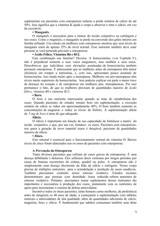 71
suplementar em pacientes com osteoporose reduziu a perda urinária de cálcio de até
50%. Isso significa que a vitamina K ajuda o corpo a absorver e reter o cálcio, em vez
de excretá-lo.
• Manganês.
O manganês é necessário para a síntese do tecido conjuntivo na cartilagem e
nos ossos. Como o magnésio, o manganês se perde na conversão dos grãos inteiros em
farinha refinada. Um estudo em mulheres com osteoporose mostrou que seus níveis de
manganês eram de apenas 25% do nível normal. Esse nutriente também deve estar
presente se você pretende prevenir a osteoporose.
• Ácido Fólico, Vitamina B6 e B12.
Esta combinação soa familiar? Deveria. A homocisteína, (ver Capítulo V),
não é prejudicial somente a seus vasos sanguíneos, mas também a seus ossos.
Descobriu-se que indivíduos com elevações acentuadas de homocisteína também
possuem osteoporose. É interessante que as mulheres antes da menopausa têm maior
eficiência em romper a metionina, e, com isso, apresentam pouco acúmulo de
homocisteína. Isso muda muito após a menopausa. Mulheres em pós-menopausa têm
níveis muito superiores de homocisteína. Isso poderia explicar em parte o maior risco
de doenças do coração e de osteoporose em mulheres pós- menopáusicas. Por isso
permanece o fato, de que as mulheres precisam de quantidades maiores de ácido
fólico, vitamina B6 e vitamina B12.
• Boro.
O boro é um nutriente interessante quando se trata do metabolismo dos
ossos. Quando pacientes de estudos tomam boro em suplementação, a excreção
urinária de cálcio se reduz em aproximadamente 40%. O boro também aumenta as
concentrações de magnésio e reduz os níveis de fósforo. A suplementação diária
de 5 mg de boro é mais do que adequada.
Silício.
O silício é importante em função de sua capacidade de fortalecer a matriz do
tecido conjuntivo, o que, por sua vez, fortalece os ossos. Pacientes com osteoporose,
nos quais a geração de novo material ósseo é desejável, precisam de quantidades
maiores de silício.
• Zinco.
Este mineral é essencial para o funcionamento normal da vitamina D. Baixos
níveis de zinco foram detectados nos os ossos de pacientes com osteoporose.
A Prevenção da Osteoporose
Tratei diversos pacientes que sofriam de casos graves de osteoporose. É uma
doença debilitante e dolorosa. Eles sofreram dores extremas por longos períodos por
causa de fraturas recorrentes da coluna, quadril ou pulso. A osteoporose não é
simplesmente uma doença decorrente da falta de cálcio e estrógeno. Nosso corpo
precisa de múltiplos nutrientes para a remodelação e produção de ossos saudáveis.
Também precisamos controlar nosso estresse oxidativo. Estudos recentes
demonstraram que pessoas com densidade óssea reduzida sofrem aumentos de
estresse oxidativo. Portanto, precisamos tomar suplementos desses nutrientes tão
importantes e necessários à produção dos ossos, juntamente com os nutrientes de
apoio para incrementar o sistema de defesa antioxidante.
Incentivo todos os meus pacientes, tanto homens como mulheres, de preferência
antes de atingirem os 40 anos de idade, a começarem a suplementação com tabletes
minerais e antioxidantes de alta qualidade, além de quantidades adicionais de cálcio,
magnésio, boro e silício. É fundamental que adultos consumam também uma dieta
 