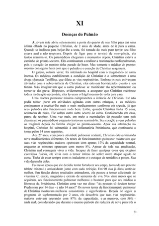 73
XI
A jovem mãe abriu solenemente a porta do quarto de seu filho para dar uma
última olhada no pequeno Christian, de 2 anos de idade, antes de ir para a cama.
Quando se inclinou para beijar-lhe a testa, foi tomada do mais puro terror: seu filho
estava azul e não respirava. Depois de ligar para o serviço de emergência, ela
tentou reanimá-lo. Os paramédicos chegaram e momentos depois, Christian estava a
caminho do pronto-socorro. Eles continuaram a realizar a reanimação cardiopulmonar,
pois o coração do menino tinha parado de bater. Mas somente o médico do pronto-
socorro conseguiu fazer com que o pulmão e o coração de Christian reagissem.
O garoto, outrora vivaz, foi internado no hospital com o diagnóstico de asma
intensa. Os médicos estabilizaram a condição de Christian e o submeteram a uma
droga chamada Teofilina, que dilata as vias respiratórias. Embora os pais estivessem
aliviados com a sobrevivência de Christian, eles estavam horrorizados quanto a seu
futuro. Não imaginavam que a asma pudesse se manifestar tão repentinamente ou
tornar-se tão grave. Dispostos, evidentemente, a assegurar que Christian recebesse
toda a medicação necessária, eles levaram o frágil menino de volta para casa.
Uma reserva pulmonar mínima comprometeu a infância de Christian. Ele não
podia tomar parte em atividades agitadas com outras crianças, e os médicos
continuaram a receitar-lhe mais e mais medicamentos conforme ele crescia, já que
seus pulmões não funcionavam nada bem. Então, quando Christian tinha 15 anos,
aconteceu de novo. Ele sofreu outro surto severo de asma. Desfalecendo em casa,
parou de respirar. Uma vez mais, em meio a recordações do passado seus pais
chamaram os paramédicos enquanto tentavam reanimá-lo. Seu coração e seus pulmões
só reagiram depois da família chegar ao pronto-socorro. Após sua internação no
hospital, Christian foi submetido à anti-inflamatória Prednisona, que continuaria a
tomar pelos 14 anos seguintes.
Aos 27 anos, com pouca atividade pulmonar restante, Christian estava tomando
nove medicamentos diferentes. Os testes de funcionamento pulmonar mostravam que
suas vias respiratórias maiores operavam com apenas 17% da capacidade normal,
enquanto as menores operavam com meros 8%. Apesar de toda sua medicação,
Christian mal conseguia viver a vida. Incapaz de fazer qualquer coisa que exigisse
exercícios físicos, ele vivia com o temor íntimo de sofrer outro ataque agudo de
asma. Tinha de estar sempre com os inaladores e o estoque de remédios a postos. Sua
vida dependia deles.
Foi nessa época que ele decidiu tentar fortalecer seu corpo, tomando um potente
tablete mineral e antioxidante junto com cada refeição. Em 90 dias já dizia sentir-se
melhor. Em função destes resultados animadores, ele passou a tomar adicionais de
vitamina C, cálcio, magnésio e extrato de sementes de uva. Nos vinte meses que se
seguiram, seu funcionamento pulmonar melhorou o bastante para que seu médico o
liberasse da Prednisona. Christian certa vez me disse: "As pessoas só deviam tomar
Prednisona por 14 dias - e não 14 anos!” Os novos testes de funcionamento pulmonar
de Christian mostraram melhoras consistentes e significativas. Depois de seguir o
programa de suplementação por 2 anos, ele descobriu que suas vias respiratórias
maiores estavam operando com 87% da capacidade, e as menores, com 56% -
nada mal, considerando que durante o mesmo período ele reduzira de nove para três o
 