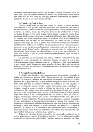 74
número de medicamentos que tomava. Seu inalador Albuterol costumava durar um
único mês. Hoje ele dura no mínimo seis meses, e na maioria das vezes Christian
nem sabe onde ele está. Hoje ele consegue participar normalmente de esportes e
exercícios. A asma já não controla mais sua vida.
Os Pulmões e a Poluição do Ar
Quando consideramos as principais causas do estresse oxidativo no corpo,
conclui-se que as mais graves e poderosas provem do trato respiratório. Isso se inicia
nas fossas nasais e termina nos tênues alvéolos pulmonares. O ar que respiramos hoje
é repleto de ozônio, óxidos de nitrogênio, emissões de combustíveis e fumaça
secundária de cigarros. Em suma: inspire e tussa. Jamais esquecerei minha longa
viagem até San Diego para iniciar meu período de residência no Mercy Hospital. Parei
no caminho para visitar amigos em Azusa. A nuvem de poluição era inacreditável,
especialmente para um rapaz de uma cidadezinha da Dakota do Sul. Na manhã
seguinte, meu amigo me levou ao quintal para mostrar-me as magníficas montanhas
San Bernardino. Só havia um problema: não conseguíamos vê-las. Nunca esquecerei o
momento em que ele respirou profundamente e comentou como era estupendo o ar
fresco da manhã. Respirei fundo e não consegui parar de tossir. Era curioso ouvir os
habitantes de Azusa dizendo que não confiavam em um ar que não podiam ver. Foi
assim que conheci o que os jornais noticiaram posteriormente como um dia de
poluição moderada.
Os poluentes do ar provocam um estresse oxidativo considerável no trato
respiratório e, por conseguinte, no organismo. Quando se acresce a isso a mais
poderosa causa de estresse oxidativo no corpo - o tabagismo -, suas vias respiratórias
e seus pulmões estão literalmente sendo atacados. Todavia, Deus não nos deixou
indefesos. Ele criou um sofisticado e elaborado sistema de defesa contra esse ataque
ao sistema respiratório.
A Proteção Natural dos Pulmões
A primeira linha de defesa contra estes venenosos pró-oxidantes é chamada de
fluidos do revestimento epitelial (ELF). Desde seu nariz até a extremidade de seus
pulmões, as células são cobertas por um espesso revestimento mucoso. As células
epiteliais, por si, possuem cílios, os quais formam uma perfeita borda de escova. Essa
borda varre para fora as partículas estranhas, as bactérias e os vírus inalados. O
espesso revestimento mucoso contém muitos antioxidantes que, neutralizam os
poluentes inalados, como o ozônio, o dióxido de nitrogênio e as emissões de
combustíveis. Eles proporcionam uma camada de proteção tão eficiente que, na maior
parte das vezes, tais poluentes nem chegam a fazer contato com as células epiteliais
subjacentes. Tendo os ELF como primeira linha de defesa, o muco, os cílios e a
resposta imunológica formam uma equipe extraordinariamente eficaz para evitar
infecções do trato respiratório. As células epiteliais subjacentes produzem e segregam
diversos antioxidantes na barreira mucosa, incluindo a vitamina C, a vitamina E, e a
glutationa - todas as quais trabalham intensamente para neutralizar os poluentes que
inalamos e, com isso, proteger o tecido subjacente dos pulmões e a operação
pulmonar. A vitamina C é o antioxidante mais proeminente nesse revestimento de
fluido de proteção. Além de ser um importante antioxidante, esse muco protetor, tem
a propriedade de regenerar a vitamina E, e a glutationa.
Todavia, as infecções do trato respiratório ou a exposição a poluentes do ar
podem sobrepujar os sistemas de combate a bactérias, vírus e oxidantes encontrados
nos fluidos do revestimento epitelial (ELF). Quando isso ocorre, sobrevém uma forte
 