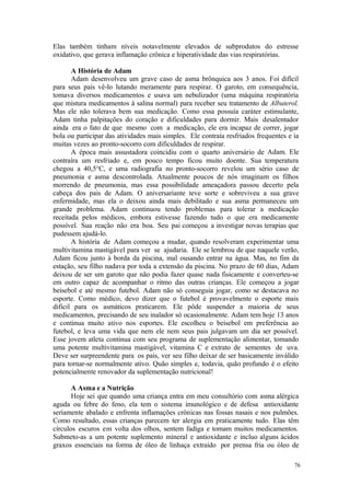 76
Elas também tinham níveis notavelmente elevados de subprodutos do estresse
oxidativo, que gerava inflamação crônica e hiperatividade das vias respiratórias.
A História de Adam
Adam desenvolveu um grave caso de asma brônquica aos 3 anos. Foi difícil
para seus pais vê-lo lutando meramente para respirar. O garoto, em consequência,
tomava diversos medicamentos e usava um nebulizador (uma máquina respiratória
que mistura medicamentos à salina normal) para receber seu tratamento de Albuterol.
Mas ele não tolerava bem sua medicação. Como essa possuía caráter estimulante,
Adam tinha palpitações do coração e dificuldades para dormir. Mais desalentador
ainda era o fato de que mesmo com a medicação, ele era incapaz de correr, jogar
bola ou participar das atividades mais simples. Ele contraía resfriados frequentes e ia
muitas vezes ao pronto-socorro com dificuldades de respirar.
A época mais assustadora coincidiu com o quarto aniversário de Adam. Ele
contraíra um resfriado e, em pouco tempo ficou muito doente. Sua temperatura
chegou a 40,5°C, e uma radiografia no pronto-socorro revelou um sério caso de
pneumonia e asma descontrolada. Atualmente poucos de nós imaginam os filhos
morrendo de pneumonia, mas essa possibilidade ameaçadora passou decerto pela
cabeça dos pais de Adam. O aniversariante teve sorte e sobreviveu a sua grave
enfermidade, mas ela o deixou ainda mais debilitado e sua asma permaneceu um
grande problema. Adam continuou tendo problemas para tolerar a medicação
receitada pelos médicos, embora estivesse fazendo tudo o que era medicamente
possível. Sua reação não era boa. Seu pai começou a investigar novas terapias que
pudessem ajudá-lo.
A história de Adam começou a mudar, quando resolveram experimentar uma
multivitamina mastigável para ver se ajudaria. Ele se lembrou de que naquele verão,
Adam ficou junto à borda da piscina, mal ousando entrar na água. Mas, no fim da
estação, seu filho nadava por toda a extensão da piscina. No prazo de 60 dias, Adam
deixou de ser um garoto que não podia fazer quase nada fisicamente e converteu-se
em outro capaz de acompanhar o ritmo das outras crianças. Ele começou a jogar
beisebol e até mesmo futebol. Adam não só conseguia jogar, como se destacava no
esporte. Como médico, devo dizer que o futebol é provavelmente o esporte mais
difícil para os asmáticos praticarem. Ele pôde suspender a maioria de seus
medicamentos, precisando de seu inalador só ocasionalmente. Adam tem hoje 13 anos
e continua muito ativo nos esportes. Ele escolheu o beisebol em preferência ao
futebol, e leva uma vida que nem ele nem seus pais julgavam um dia ser possível.
Esse jovem atleta continua com seu programa de suplementação alimentar, tomando
uma potente multivitamina mastigável, vitamina C e extrato de sementes de uva.
Deve ser surpreendente para os pais, ver seu filho deixar de ser basicamente inválido
para tornar-se normalmente ativo. Quão simples e, todavia, quão profundo é o efeito
potencialmente renovador da suplementação nutricional!
A Asma e a Nutrição
Hoje sei que quando uma criança entra em meu consultório com asma alérgica
aguda ou febre do feno, ela tem o sistema imunológico e de defesa antioxidante
seriamente abalado e enfrenta inflamações crônicas nas fossas nasais e nos pulmões.
Como resultado, essas crianças parecem ter alergia em praticamente tudo. Elas têm
círculos escuros em volta dos olhos, sentem fadiga e tomam muitos medicamentos.
Submeto-as a um potente suplemento mineral e antioxidante e incluo alguns ácidos
graxos essenciais na forma de óleo de linhaça extraído por prensa fria ou óleo de
 