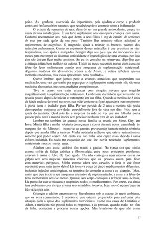77
peixe. As gorduras essenciais são importantes, pois ajudam o corpo a produzir
certos anti-inflamatórios naturais, que restabelecerão o controle sobre a inflamação.
O extrato de sementes de uva, além de ser um grande antioxidante, parece ter
ainda efeitos antialérgicos. É um forte suplemento adicional para crianças com asma.
Costumo recomendar aos pais que deem a seus filhos 5 mg de extrato de sementes
de uva por cada quilo de seu peso. Também lhes ministro cálcio adicional e
suplementos de magnésio. O magnésio ajuda a relaxar os broncos pasmos dos
músculos pulmonares. Como os espasmos desses músculos é que estreitam as vias
respiratórias, isso ajuda a alargá-las. Sempre digo aos pais que são necessários seis
meses para recompor os sistemas antioxidante e imunológico de uma criança, por isso
eles não devem ficar muito ansiosos. Se eu os consulto na primavera, digo-lhes que
a criança estará bem melhor no outono. Todos os meus pacientes mirins com asma ou
febre do feno melhoraram usando esse programa de suplementação nutricional.
Algumas histórias são dramáticas, como a de Adam, e outras refletem apenas
melhorias modestas, mas todas apresentam bons resultados.
Quero lembrar, que jamais peço a crianças asmáticas que suspendam sua
medicação, uma vez que tenho por regra que os suplementos nutricionais não são uma
medicina alternativa, mas uma medicina complementar.
Tive o prazer em tratar crianças com alergias severas que reagirão
magnificamente à suplementação nutricional. Lembro-me da história que uma mãe me
relatou pouco depois de iniciar o tratamento em sua filha. Quando a menina de 5 anos
de idade andava de trenó na neve, sua mãe costumava ficar aguardava pacientemente
à porta com o inalador para filha. Por um período de 2 anos a menina não podia
desempenhar nenhuma atividade, especialmente fora de casa nos dias frios, sem a
ajuda do inalador. Qual não foi a surpresa da mãe ao ver que sua filhinha podia
passear pela neve a manhã inteira sem precisar nenhuma vez de seu inalador!
Lembro-me também de quando nossa família se reuniu em Sioux City, em
Iowa. Minha filha e minha sobrinha começaram a correr durante nossa caminhada às
margens do rio Missouri. Incentivei as garotas, provocando bastante minha sobrinha
depois que minha filha a venceu. Minha sobrinha replicou que estava animadíssima
somente por poder correr. Até então ela não tinha sido capaz disso, devido à asma
esforço-induzida. Eu havia me esquecido de que lhe havia receitado suplementos
nutricionais poucos meses antes.
Adultos com asma também têm muito a ganhar. Na época em que minha
esposa sofria de fadiga crônica e fibromialgia, entre seus principais problemas
estavam à asma e febre de feno aguda. Ela não conseguia nem mesmo entrar no
galpão sem uma daquelas máscaras enormes que as pessoas usam para lidar
com materiais perigosos. Minha esposa adora seus cavalos, e faria o que fosse
necessário para estar junto deles! Liz tomava cerca de cinco medicamentos diferentes,
incluindo injeções antialérgicas, na tentativa de controlar a asma e as alergias. Mas,
assim que deu início a seu programa intensivo de suplementação, a asma e a febre do
feno melhoraram sensivelmente. Quando seu corpo começou a reforçar suas defesas,
Liz parou de usar a máscara e suspendeu todos os medicamentos. Por vezes, ela ainda
tem problemas com alergia e toma seus remédios; todavia, hoje isso só ocorre duas ou
três vezes por ano.
Crianças e adultos encontram-se literalmente sob o ataque do meio ambiente,
que os vem consumindo, é necessário que estejam preparados para enfrentar está
situação com o apoio dos suplementos nutricionais. Como nos casos de Christian e
Adam, a medicina não possui todas as respostas, e as pessoas, quando estão no fim
da linha, começam a procurar outras opções. Mas lembre-se de que não estou
 
