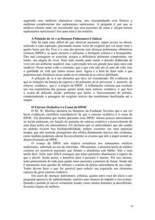 78
sugerindo uma medicina alternativa; estou, sim, recomendando com firmeza a
medicina complementar dos suplementos nutricionais. A pergunta é: por que os
médicos relutam tanto em recomendar que seus pacientes de asma e alergia tomem
suplementos nutricionais? Isso para mim é um mistério.
A Poluição do Ar e as Doenças Pulmonares Crônicas
Não há nada mais difícil do que observar pacientes, sejam jovens ou idosos,
sofrendo a cada aspiração, precisando muitas vezes de oxigênio por via nasal vinte e
quatro horas por dia. Esse é o caso das pessoas com doenças pulmonares obstrutivas
crônicas (DPOC), as quais incluem o enfisema, a bronquite crônica e a bronquiolite.
Eles mal conseguem se exercitar, porque a deficiência pulmonar compromete, em
muito, sua alegria de viver. Nem todo mundo pode tomar a decisão deliberada de
viver em um ambiente saudável, mas a prevenção tem um grande peso para uma vida
saudável. Nesse ponto volto a constatar, que o que vale não são os anos de vida, mas
a qualidade da vida que temos nesses anos. Agora é a hora de fazer tudo o que
pudermos para fortalecer nossa saúde ou ré estimulá-la se estiver debilitada.
A poluição do ar é um elemento que deve ser considerado. Há evidências de
que as inalações da fumaça de cigarros e de poluentes do ar provocam o aumento de
estresse oxidativo, que é a origem da DPOC. A inflamações crônicas que resultam
nas vias respiratórias das pessoas geram ainda mais estresse oxidativo, o que leva
à avaria do delicado tecido pulmonar que limita o funcionamento do pulmão,
comprometendo a passagem do oxigênio através das membranas danificadas até o
sangue.
O Estresse Oxidativo é a Causa da DPOC
O Dr. W. MacNee declarou no Simpósio da Fundação Novartis que a seu ver
havia evidências científicas consideráveis de que o estresse oxidativo é a causa da
DPOC. Ele descobriu que muitos pacientes com DPOC tinham poucos antioxidantes
no tecido pulmonar, em função do aumento de estresse oxidativo e possivelmente de
uma dieta pobre em antioxidantes. Ele declarou que os antioxidantes que são usados
no pulmão tiverem boa biodisponibilidade, podem constituir em uma potencial
terapia, que não somente protegeriam dos efeitos diretamente nocivos dos oxidantes,
como também poderiam alterar favoravelmente os eventos que têm o papel central no
desenvolvimento da DPOC.
O avanço da DPOC tem relativa resistência aos tratamentos médicos
tradicionais, sobretudo ao uso de esteroides. Obviamente, a primeira tarefa do médico
costuma ser incentivar pacientes que fumam a abandonar este hábito. Não é uma
tarefa fácil. Acho mais difícil conseguir que meus pacientes abandonem o cigarro do
que o álcool. Ainda assim, o beneficio para o paciente é imenso. Por isso mesmo,
tento praticamente de tudo para ajudar meus pacientes a pararem de fumar. Saúde não
é meramente uma questão de reforçar o sistema de defesa antioxidante de seu corpo.
Todos devem fazer o que for possível para reduzir sua exposição aos elementos
capazes de gerar estresse oxidativo.
Em casos de doenças pulmonares crônicas, quanto antes você der início a um
programa agressivo de suplementação, maiores suas chances de impedir o seu avanço.
Quando o pulmão já estiver seriamente lesado, como muitos fumantes já descobriram,
há pouca chance de melhora.
 