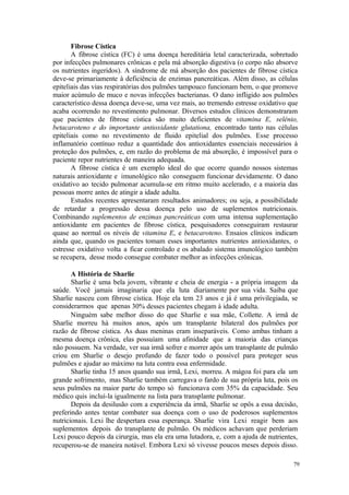 79
Fibrose Cística
A fibrose cística (FC) é uma doença hereditária letal caracterizada, sobretudo
por infecções pulmonares crônicas e pela má absorção digestiva (o corpo não absorve
os nutrientes ingeridos). A síndrome de má absorção dos pacientes de fibrose cística
deve-se primariamente à deficiência de enzimas pancreáticas. Além disso, as células
epiteliais das vias respiratórias dos pulmões tampouco funcionam bem, o que promove
maior acúmulo de muco e novas infecções bacterianas. O dano infligido aos pulmões
característico dessa doença deve-se, uma vez mais, ao tremendo estresse oxidativo que
acaba ocorrendo no revestimento pulmonar. Diversos estudos clínicos demonstraram
que pacientes de fibrose cística são muito deficientes de vitamina E, selênio,
betacaroteno e do importante antioxidante glutationa, encontrado tanto nas células
epiteliais como no revestimento de fluido epitelial dos pulmões. Esse processo
inflamatório contínuo reduz a quantidade dos antioxidantes essenciais necessários à
proteção dos pulmões, e, em razão do problema de má absorção, é impossível para o
paciente repor nutrientes de maneira adequada.
A fibrose cística é um exemplo ideal do que ocorre quando nossos sistemas
naturais antioxidante e imunológico não conseguem funcionar devidamente. O dano
oxidativo ao tecido pulmonar acumula-se em ritmo muito acelerado, e a maioria das
pessoas morre antes de atingir a idade adulta.
Estudos recentes apresentaram resultados animadores; ou seja, a possibilidade
de retardar a progressão dessa doença pelo uso de suplementos nutricionais.
Combinando suplementos de enzimas pancreáticas com uma intensa suplementação
antioxidante em pacientes de fibrose cística, pesquisadores conseguiram restaurar
quase ao normal os níveis de vitamina E, e betacaroteno. Ensaios clínicos indicam
ainda que, quando os pacientes tomam esses importantes nutrientes antioxidantes, o
estresse oxidativo volta a ficar controlado e os abalado sistema imunológico também
se recupera, desse modo consegue combater melhor as infecções crônicas.
A História de Sharlie
Sharlie é uma bela jovem, vibrante e cheia de energia - a própria imagem da
saúde. Você jamais imaginaria que ela luta diariamente por sua vida. Saiba que
Sharlie nasceu com fibrose cística. Hoje ela tem 23 anos e já é uma privilegiada, se
considerarmos que apenas 30% desses pacientes chegam à idade adulta.
Ninguém sabe melhor disso do que Sharlie e sua mãe, Collette. A irmã de
Sharlie morreu há muitos anos, após um transplante bilateral dos pulmões por
razão de fibrose cística. As duas meninas eram inseparáveis. Como ambas tinham a
mesma doença crônica, elas possuíam uma afinidade que a maioria das crianças
não possuem. Na verdade, ver sua irmã sofrer e morrer após um transplante de pulmão
criou em Sharlie o desejo profundo de fazer todo o possível para proteger seus
pulmões e ajudar ao máximo na luta contra essa enfermidade.
Sharlie tinha 15 anos quando sua irmã, Lexi, morreu. A mágoa foi para ela um
grande sofrimento, mas Sharlie também carregava o fardo de sua própria luta, pois os
seus pulmões na maior parte do tempo só funcionava com 35% da capacidade. Seu
médico quis incluí-la igualmente na lista para transplante pulmonar.
Depois da desilusão com a experiência da irmã, Sharlie se opôs a essa decisão,
preferindo antes tentar combater sua doença com o uso de poderosos suplementos
nutricionais. Lexi lhe despertara essa esperança. Sharlie vira Lexi reagir bem aos
suplementos depois do transplante de pulmão. Os médicos achavam que perderiam
Lexi pouco depois da cirurgia, mas ela era uma lutadora, e, com a ajuda de nutrientes,
recuperou-se de maneira notável. Embora Lexi só vivesse poucos meses depois disso.
 