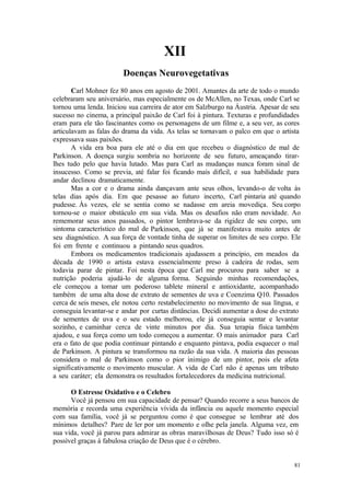 81
XII
Carl Mohner fez 80 anos em agosto de 2001. Amantes da arte de todo o mundo
celebraram seu aniversário, mas especialmente os de McAllen, no Texas, onde Carl se
tornou uma lenda. Iniciou sua carreira de ator em Salzburgo na Áustria. Apesar de seu
sucesso no cinema, a principal paixão de Carl foi à pintura. Texturas e profundidades
eram para ele tão fascinantes como os personagens de um filme e, a seu ver, as cores
articulavam as falas do drama da vida. As telas se tornavam o palco em que o artista
expressava suas paixões.
A vida era boa para ele até o dia em que recebeu o diagnóstico de mal de
Parkinson. A doença surgiu sombria no horizonte de seu futuro, ameaçando tirar-
lhes tudo pelo que havia lutado. Mas para Carl as mudanças nunca foram sinal de
insucesso. Como se previa, até falar foi ficando mais difícil, e sua habilidade para
andar declinou dramaticamente.
Mas a cor e o drama ainda dançavam ante seus olhos, levando-o de volta às
telas dias após dia. Em que pesasse ao futuro incerto, Carl pintaria até quando
pudesse. Às vezes, ele se sentia como se nadasse em areia movediça. Seu corpo
tornou-se o maior obstáculo em sua vida. Mas os desafios não eram novidade. Ao
rememorar seus anos passados, o pintor lembrava-se da rigidez de seu corpo, um
sintoma característico do mal de Parkinson, que já se manifestava muito antes de
seu diagnóstico. A sua força de vontade tinha de superar os limites de seu corpo. Ele
foi em frente e continuou a pintando seus quadros.
Embora os medicamentos tradicionais ajudassem a princípio, em meados da
década de 1990 o artista estava essencialmente preso à cadeira de rodas, sem
todavia parar de pintar. Foi nesta época que Carl me procurou para saber se a
nutrição poderia ajudá-lo de alguma forma. Seguindo minhas recomendações,
ele começou a tomar um poderoso tablete mineral e antioxidante, acompanhado
também de uma alta dose de extrato de sementes de uva e Coenzima Q10. Passados
cerca de seis meses, ele notou certo restabelecimento no movimento de sua língua, e
conseguia levantar-se e andar por curtas distâncias. Decidi aumentar a dose do extrato
de sementes de uva e o seu estado melhorou, ele já conseguia sentar e levantar
sozinho, e caminhar cerca de vinte minutos por dia. Sua terapia física também
ajudou, e sua força como um todo começou a aumentar. O mais animador para Carl
era o fato de que podia continuar pintando e enquanto pintava, podia esquecer o mal
de Parkinson. A pintura se transformou na razão da sua vida. A maioria das pessoas
considera o mal de Parkinson como o pior inimigo de um pintor, pois ele afeta
significativamente o movimento muscular. A vida de Carl não é apenas um tributo
a seu caráter; ela demonstra os resultados fortalecedores da medicina nutricional.
O Estresse Oxidativo e o Celebro
Você já pensou em sua capacidade de pensar? Quando recorre a seus bancos de
memória e recorda uma experiência vívida da infância ou aquele momento especial
com sua família, você já se perguntou como é que consegue se lembrar até dos
mínimos detalhes? Pare de ler por um momento e olhe pela janela. Alguma vez, em
sua vida, você já parou para admirar as obras maravilhosas de Deus? Tudo isso só é
possível graças à fabulosa criação de Deus que é o cérebro.
 