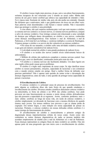 82
O cérebro é nosso órgão mais precioso, já que, sem o seu pleno funcionamento,
seriamos incapazes de nos relacionar com o mundo ao nosso redor. Minha mãe
morreu de um grave tumor cerebral que afetava sua capacidade de entender e falar.
Foi à época mais frustrante de minha vida, pois ela não podia nos entender. Quando
lhe dizíamos que a amávamos, tudo o que ganhávamos em troca era um olhar vazio.
Suas palavras eram desordenadas e não faziam o menor sentido. Não é necessário
dizer que proteger o cérebro é uma prioridade.
A essa altura, não será surpresa nenhuma para você que nem mesmo o cérebro,
(o sistema nervoso central) e os nossos nervos, (o sistema nervoso periférico), estejam
a salvo do estresse oxidativo. Esse inimigo comum está relacionado a uma variedade
de doenças que infligem danos devastadores ao cérebro e aos nervos, conhecidas
como doenças neurodegenerativas. Elas incluem o mal de Alzheimer, o mal de
Parkinson, a ALS (mal de Lou Gehrig), a esclerose múltipla e a coreia de Huntington.
Vejamos porque o cérebro e os nervos são tão vulneráveis ao estresse oxidativo:
• Por causa do seu tamanho, o cérebro sofre uma atividade oxidativa crescente,
o que gera um número considerável de radicais livres.
• A atividade normal do celebro é uma grande produtora de radicais livres.
• O cérebro e os tecidos dos nervos contêm níveis relativamente baixos de
antioxidantes.
• Milhões de células não replicáveis compõem o sistema nervoso central. Isso
significa que, uma vez danificadas, continuarão assim pelo resto da vida.
• O cérebro e o sistema nervoso são facilmente abalados. Um dano ligeiro em
uma região crítica pode causar graves problemas.
O cérebro é o órgão mais importante de nosso corpo. Se algo danificar nosso
cérebro os nossos pensamentos, emoções, capacidade de raciocinar e nos comunicar
com o mundo externo estarão em perigo. Qual a melhor forma de defender esse
precioso patrimônio? Não é apenas uma questão de tentar evitar a devastação das
doenças degenerativas; antes de tudo, é uma questão de proteger nossa capacidade de
pensar e raciocinar.
O Envelhecimento do Celebro
O estresse oxidativo é a principal causa do processo de envelhecimento. Em
parte alguma as evidências disso são mais fortes do que quando estudamos o
envelhecimento do cérebro. Diversos estudos científicos detectaram estresse oxidativo
na mitocôndria, (o forno da célula) e no DNA das células cerebrais. Isso pode
provocar um mau funcionamento ou mesmo a morte dessas células delicadíssimas
que não possuem a capacidade de se regenerar. Assim, conforme perdemos mais e
mais células cerebrais ao longo de nossa vida, em razão do estresse oxidativo, o
cérebro simplesmente vai deixando de funcionar com a mesma eficiência de quando
éramos mais jovens. Em termos médicos isso provoca o que se chama perda da
cognição. Em termos leigos, é uma redução em nossa capacidade de pensar ou
raciocinar. Portanto, o estresse oxidativo em nossas delicadas células cerebrais é o
maior inimigo do funcionamento do cérebro.
O envelhecimento do cérebro é essencialmente o primeiro estágio da
degeneração dessas importantíssimas células do nosso corpo. Assim como não
contraímos as outras doenças degenerativas do nada, as pessoas também não
acordam simplesmente de manhã com o mal de Alzheimer ou o mal de Parkinson.
Essas doenças representam os estágios finais do dano oxidativo ao cérebro. Elas são
apenas parte de uma progressão que tem início com o envelhecimento do cérebro.
 