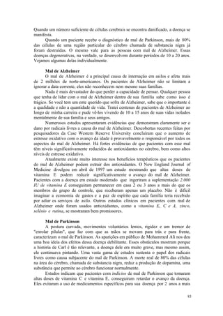 83
Quando um número suficiente de células cerebrais se encontra danificado, a doença se
manifesta.
Quando um paciente recebe o diagnóstico de mal de Parkinson, mais de 80%
das células de uma região particular do cérebro chamada de substancia nigra já
foram destruídas. O mesmo vale para as pessoas com mal de Alzheimer. Essas
doenças degenerativas, na verdade, se desenvolvem durante períodos de 10 a 20 anos.
Vejamos algumas delas individualmente.
Mal de Alzheimer
O mal de Alzheimer é a principal causa de internação em asilos e afeta mais
de 2 milhões de norte-americanos. Os pacientes de Alzheimer não se limitam a
ignorar a data corrente, eles não reconhecem nem mesmo suas famílias.
Nada é mais devastador do que perder a capacidade de pensar. Qualquer pessoa
que tenha de lidar com o mal de Alzheimer dentro de sua família sabe como isso é
trágico. Se você tem um ente querido que sofra de Alzheimer, sabe que o importante é
a qualidade e não a quantidade de vida. Tratei centenas de pacientes de Alzheimer ao
longo de minha carreira e pude vê-los vivendo de 10 a 15 anos de suas vidas isolados
mentalmente de sua família e seus amigos.
Numerosos estudos apresentaram evidências que demonstram claramente ser o
dano por radicais livres a causa do mal de Alzheimer. Descobertas recentes feitas por
pesquisadores da Case Western Reserve University concluíram que o aumento de
estresse oxidativo com o avanço da idade é provavelmente o responsável por todos os
aspectos do mal de Alzheimer. Há fortes evidências de que pacientes com esse mal
têm níveis significativamente reduzidos de antioxidantes no cérebro, bem como altos
níveis de estresse oxidativo.
Atualmente existe muito interesse nos beneficios terapêuticos que os pacientes
do mal de Alzheimer podem extrair dos antioxidantes. O New England Journal of
Medicine divulgou em abril de 1997 um estudo mostrando que altas doses de
vitamina E podem reduzir significativamente o avanço do mal de Alzheimer.
Pacientes com a doença em estado moderado que ingeriram a suplementação 2.000
IU de vitamina E conseguiram permanecer em casa 2 ou 3 anos a mais do que os
membros do grupo de controle, que receberam apenas um placebo. Não é difícil
imaginar a economia de gastos e a paz de espírito que cada família teria recebido
por adiar os serviços de asilo. Outros estudos clínicos em pacientes com mal de
Alzheimer onde foram usados antioxidantes, como a vitamina E, C e A, zinco,
selênio e rutina, se mostraram bem promissores.
Mal de Parkinson
A postura curvada, movimentos voluntários lentos, rigidez e um tremor de
"enrolar pílulas", que faz com que as mãos se movam para trás e para frente,
caracterizam o mal de Parkinson. As aparições em público de Mohammed Ali nos deu
uma boa ideia dos efeitos dessa doença debilitante. Esses obstáculos mostram porque
a história de Carl é tão relevante, a doença dele era muito grave, mas mesmo assim,
ele continuava pintando. Uma vasta gama de estudos sustenta o papel dos radicais
livres como causa subjacente do mal de Parkinson. A morte real de 80% das células
na área do cérebro, chamada de substancia nigra, reduz a produção de dopamina, uma
substância que permite ao cérebro funcionar normalmente.
Estudos indicam que pacientes com indícios de mal de Parkinson que tomaram
altas doses de vitamina C e vitamina E, conseguiram retardar o avanço da doença.
Eles evitaram o uso de medicamentos específicos para sua doença por 2 anos a mais
 