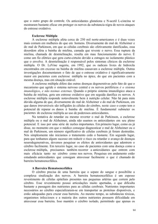 84
que o outro grupo de controle. Os antioxidantes glutationa e N-acetil L-cisteína se
mostraram bastante eficaz em proteger os nervos da substancia nigra de novos ataques
do estresse oxidativo.
Esclerose Múltipla
A esclerose múltipla afeta cerca de 250 mil norte-americanos e é duas vezes
mais comum em mulheres do que em homens. Diversamente do mal de Alzheimer e
do mal de Parkinson, em que as células cerebrais são efetivamente danificadas, essa
desordem afeta a bainha de mielina, camada que reveste o nervo. Essa ruptura da
mielina, chamada de desmielinação, resulta em mau funcionamento do nervo. É
como um fio elétrico que gera curto-cirtuito devido a estragos no isolamento plástico
que o envolve. A desmielinação é responsável pelos sintomas clínicos da esclerose
múltipla. O Dr. LeVine sugeriu, em 1992, que os radicais livres de hidroxila
encontrados em excesso na bainha de mielina causavam a esclerose múltipla. Outras
investigações documentaram o fato de que o estresse oxidativo é significativamente
maior em pacientes com esclerose múltipla no ápice, do que em pacientes com a
mesma doença, mas em situação estável.
A esclerose múltipla difere das outras doenças degenerativas pelo fato de que o
mecanismo que agride o sistema nervoso central e os nervos periféricos é o sistema
imunológico, e não toxinas externas. Quando o próprio sistema imunológico ataca a
bainha de mielina, gera um estresse oxidativo que em seguida danifica os nervos. A
esclerose múltipla responde notavelmente bem à nutrição celular. Não há para mim
dúvida alguma de que, diversamente do mal de Alzheimer e do mal de Parkinson, em
que danos irreversíveis são infligidos às células do cérebro, neste caso o corpo tem o
potencial de reparar os danos à bainha de mielina. É fundamental submeter os
pacientes de esclerose múltipla ao uso de poderosos antioxidantes.
Na tentativa de retardar ou mesmo reverter o mal de Parkinson, a esclerose
múltipla ou o mal de Alzheimer, ainda não usamos os antioxidantes em seu pleno
potencial. E isso por uma série de razões importantes. Em primeiro lugar, como eu já
disse, no momento em que o médico consegue diagnosticar o mal de Alzheimer ou o
mal de Parkinson, um número significativo de células cerebrais já foram destruídas.
Nós simplesmente não iniciamos o tratamento cedo o bastante. Em segundo lugar,
para que tenhamos algum sucesso em reduzir o risco ou retardar o avanço de doenças
neurodegenerativas, devemos pesquisar os efeitos de antioxidantes que adentrem o
cérebro facilmente. Em terceiro lugar, no caso de pacientes com uma doença como a
esclerose múltipla, precisamos também recorrer a antioxidantes que entrem com
mais eficácia tanto no cérebro como nos nervos. Pesquisas em andamento estão
estudando antioxidantes que consigam atravessar facilmente o que é chamado de
barreira hematoencefálica.
A Barreira Hematoencefálica
O cérebro precisa de uma barreira que o separe do sangue e possibilite a
complexa sinalização dos nervos. A barreira hematoencefálica é um espesso
revestimento de células epiteliais presentes nas pequenas artérias que correm pelo
cérebro. Esse revestimento possui articulações muito apertadas, o que dificulta
bastante a passagem dos nutrientes para as células cerebrais. Nutrientes importantes
necessários ao cérebro especializaram-se em transportar as proteínas disponíveis, e
estão adequadas para cruzar essa barreira. Ao mesmo tempo, as substâncias tóxicas,
organismos infecciosos e a maioria dos outros nutrientes possuem dificuldade em
atravessar essa barreira. Isso mantém o cérebro isolado, permitindo que apenas os
 