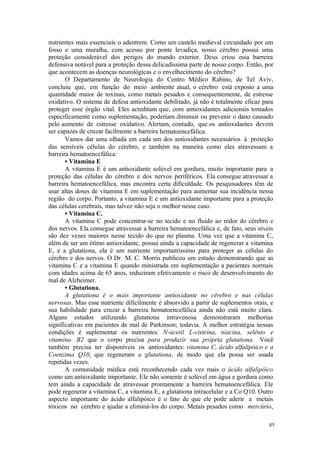 85
nutrientes mais essenciais o adentrem. Como um castelo medieval circundado por um
fosso e uma muralha, com acesso por ponte levadiça, nosso cérebro possui uma
proteção considerável dos perigos do mundo exterior. Deus criou essa barreira
defensiva notável para a proteção dessa delicadíssima parte de nosso corpo. Então, por
que acontecem as doenças neurológicas e o envelhecimento do cérebro?
O Departamento de Neurologia do Centro Médico Rabino, de Tel Aviv,
concluiu que, em função do meio ambiente atual, o cérebro está exposto a uma
quantidade maior de toxinas, como metais pesados e consequentemente, de estresse
oxidativo. O sistema de defesa antioxidante debilitado, já não é totalmente eficaz para
proteger esse órgão vital. Eles acreditam que, com antioxidantes adicionais tomados
especificamente como suplementação, poderiam diminuir ou prevenir o dano causado
pelo aumento de estresse oxidativo. Alertam, contudo, que os antioxidantes devem
ser capazes de cruzar facilmente a barreira hematoencefálica.
Vamos dar uma olhada em cada um dos antioxidantes necessários à proteção
das sensíveis células do cérebro, e também na maneira como eles atravessam a
barreira hematoencefálica:
• Vitamina E
A vitamina E é um antioxidante solúvel em gordura, muito importante para a
proteção das células do cérebro e dos nervos periféricos. Ela consegue atravessar a
barreira hematoencefálica, mas encontra certa dificuldade. Os pesquisadores têm de
usar altas doses de vitamina E em suplementação para aumentar sua incidência nessa
região do corpo. Portanto, a vitamina E é um antioxidante importante para a proteção
das células cerebrais, mas talvez não seja o melhor nesse caso.
• Vitamina C.
A vitamina C pode concentrar-se no tecido e no fluido ao redor do cérebro e
dos nervos. Ela consegue atravessar a barreira hematoencefálica e, de fato, seus níveis
são dez vezes maiores nesse tecido do que no plasma. Uma vez que a vitamina C,
além de ser um ótimo antioxidante, possui ainda a capacidade de regenerar a vitamina
E, e a glutationa, ela é um nutriente importantíssimo para proteger as células do
cérebro e dos nervos. O Dr. M. C. Morris publicou um estudo demonstrando que as
vitamina C e a vitamina E quando ministrada em suplementação a pacientes normais
com idades acima de 65 anos, reduziram efetivamente o risco de desenvolvimento do
mal de Alzheimer.
• Glutationa.
A glutationa é o mais importante antioxidante no cérebro e nas células
nervosas. Mas esse nutriente dificilmente é absorvido a partir de suplementos orais, e
sua habilidade para cruzar a barreira hematoencefálica ainda não está muito clara.
Alguns estudos utilizando glutationa intravenosa demonstraram melhorias
significativas em pacientes de mal de Parkinson; todavia. A melhor estratégia nessas
condições é suplementar os nutrientes: N-acetil L-cisteína, niacina, selênio e
vitamina B2 que o corpo precisa para produzir sua própria glutationa. Você
também precisa ter disponíveis os antioxidantes: vitamina C, ácido alfalipóico e a
Coenzima Q10, que regeneram a glutationa, de modo que ela possa ser usada
repetidas vezes.
A comunidade médica está reconhecendo cada vez mais o ácido alfalipóico
como um antioxidante importante. Ele não somente é solúvel em água e gordura como
tem ainda a capacidade de atravessar prontamente a barreira hematoencefálica. Ele
pode regenerar a vitamina C, a vitamina E, a glutationa intracelular e a Co Q10. Outro
aspecto importante do ácido alfalipóico é o fato de que ele pode aderir a metais
tóxicos no cérebro e ajudar a eliminá-los do corpo. Metais pesados como mercúrio,
 